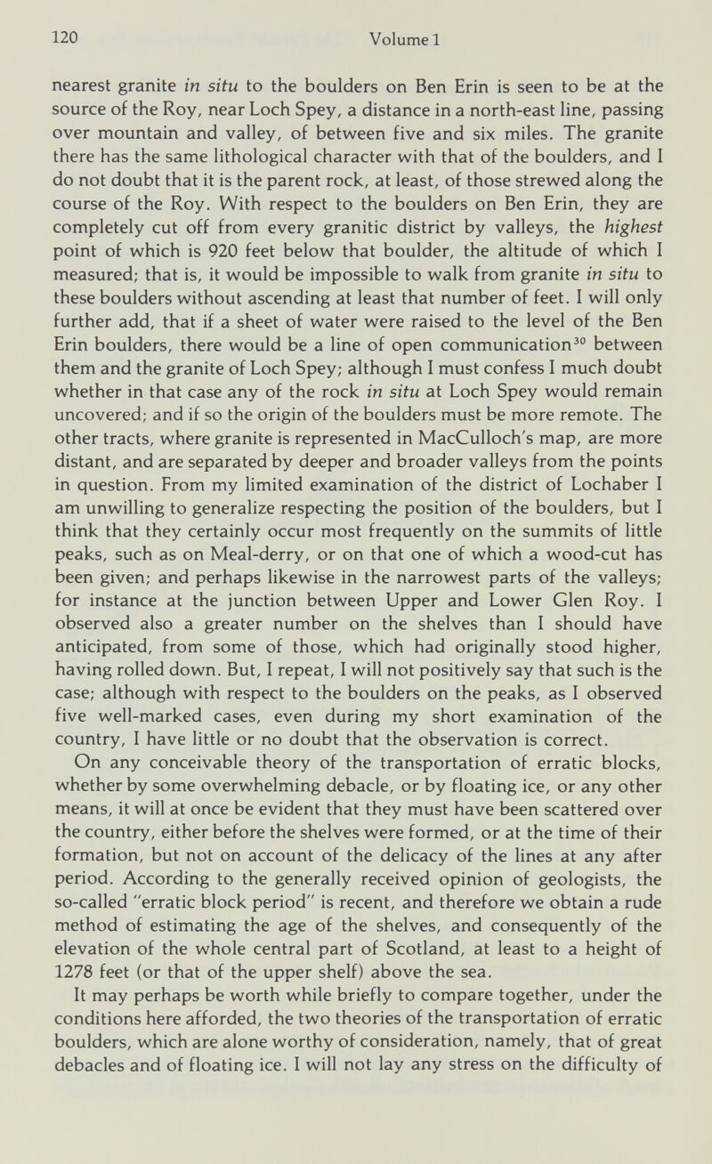 nearest granite in situ to the boulders on Ben Erin is seen to be at the source of the Roy, near Loch Spey, a distance in a north-east line, passing over mountain and valley, of between five and six miles. The granite there has the same lithological character with that of the boulders, and I do not doubt that it is the parent rock, at least, of those strewed along the course of the Roy. With respect to the boulders on Ben Erin, they are completely cut off from every granitic district by valleys, the highest point of which is 920 feet below that boulder, the altitude of which I measured; that is, it would be impossible to walk from granite in situ to these boulders without ascending at least that number of feet. I will only further add, that if a sheet of water were raised to the level of the Ben Erin boulders, there would be a line of open communication 30 between them and the granite of Loch Spey; although I must confess I much doubt whether in that case any of the rock in situ at Loch Spey would remain uncovered; and if so the origin of the boulders must be more remote. The other tracts, where granite is represented in MacCulloch's map, are more distant, and are separated by deeper and broader valleys from the points in question. From my limited examination of the district of Lochaber I am unwilling to generalize respecting the position of the boulders, but I think that they certainly occur most frequently on the summits of little peaks, such as on Meal-derry, or on that one of which a wood-cut has been given; and perhaps likewise in the narrowest parts of the valleys; for instance at the junction between Upper and Lower Glen Roy. I observed also a greater number on the shelves than I should have anticipated, from some of those, which had originally stood higher, having rolled down. But, I repeat, I will not positively say that such is the case; although with respect to the boulders on the peaks, as I observed five well-marked cases, even during my short examination of the country, I have little or no doubt that the observation is correct. On any conceivable theory of the transportation of erratic blocks, whether by some overwhelming debacle, or by floating ice, or any other means, it will at once be evident that they must have been scattered over the country, either before the shelves were formed, or at the time of their formation, but not on account of the delicacy of the lines at any after period. According to the generally received opinion of geologists, the so-called erratic block period is recent, and therefore we obtain a rude method of estimating the age of the shelves, and consequently of the elevation of the whole central part of Scotland, at least to a height of 1278 feet (or that of the upper shelf) above the sea. It may perhaps be worth while briefly to compare together, under the conditions here afforded, the two theories of the transportation of erratic boulders, which are alone worthy of consideration, namely, that of great debacles and of floating ice. I will not lay any stress on the difficulty of