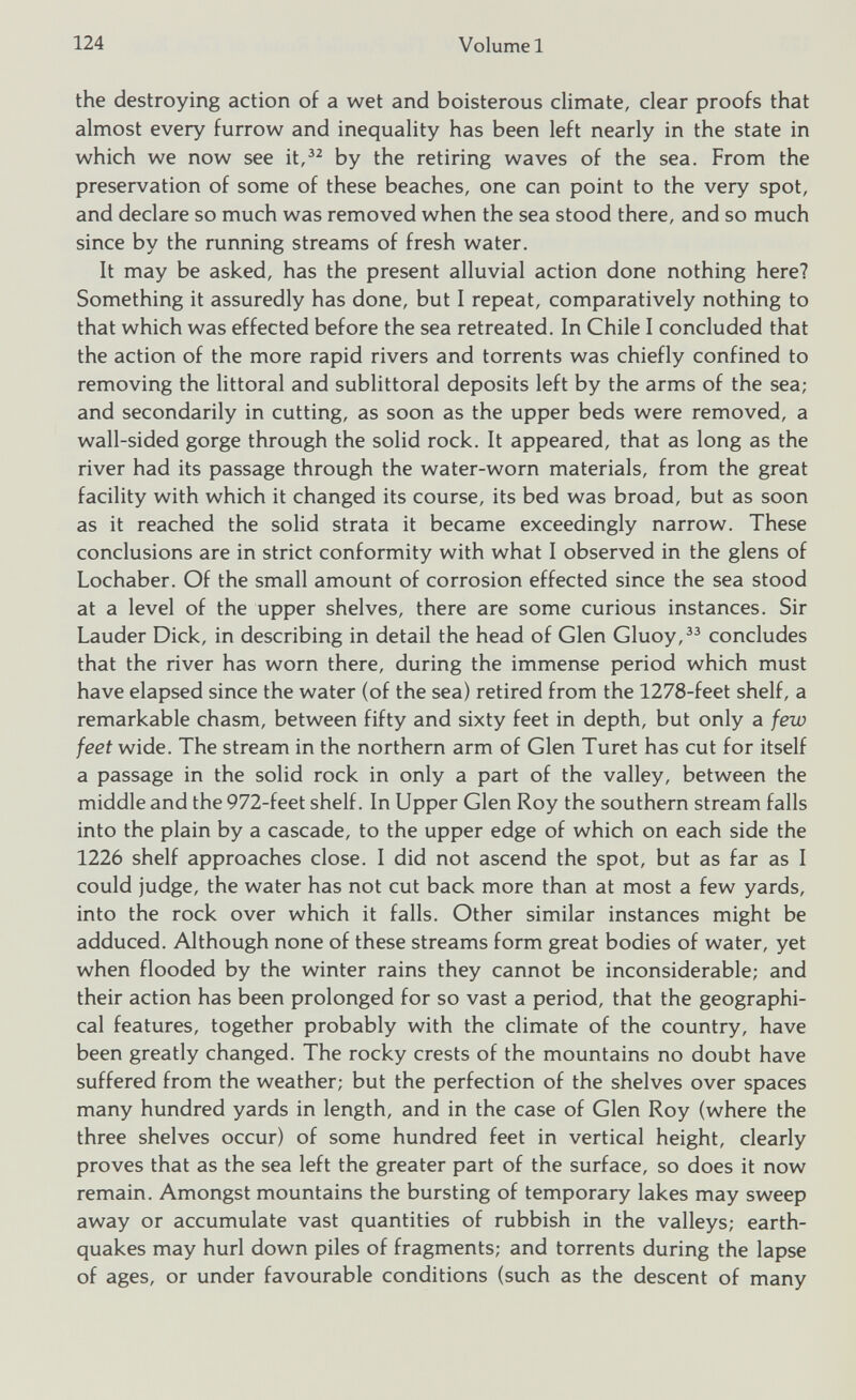 the destroying action of a wet and boisterous climate, clear proofs that almost every furrow and inequality has been left nearly in the state in which we now see it, 32 by the retiring waves of the sea. From the preservation of some of these beaches, one can point to the very spot, and declare so much was removed when the sea stood there, and so much since by the running streams of fresh water. It may be asked, has the present alluvial action done nothing here? Something it assuredly has done, but I repeat, comparatively nothing to that which was effected before the sea retreated. In Chile I concluded that the action of the more rapid rivers and torrents was chiefly confined to removing the littoral and sublittoral deposits left by the arms of the sea; and secondarily in cutting, as soon as the upper beds were removed, a wall-sided gorge through the solid rock. It appeared, that as long as the river had its passage through the water-worn materials, from the great facility with which it changed its course, its bed was broad, but as soon as it reached the solid strata it became exceedingly narrow. These conclusions are in strict conformity with what I observed in the glens of Lochaber. Of the small amount of corrosion effected since the sea stood at a level of the upper shelves, there are some curious instances. Sir Lauder Dick, in describing in detail the head of Glen Gluoy, 33 concludes that the river has worn there, during the immense period which must have elapsed since the water (of the sea) retired from the 1278-feet shelf, a remarkable chasm, between fifty and sixty feet in depth, but only a few feet wide. The stream in the northern arm of Glen Turet has cut for itself a passage in the solid rock in only a part of the valley, between the middle and the 972-feet shelf. In Upper Glen Roy the southern stream falls into the plain by a cascade, to the upper edge of which on each side the 1226 shelf approaches close. I did not ascend the spot, but as far as I could judge, the water has not cut back more than at most a few yards, into the rock over which it falls. Other similar instances might be adduced. Although none of these streams form great bodies of water, yet when flooded by the winter rains they cannot be inconsiderable; and their action has been prolonged for so vast a period, that the geographi cal features, together probably with the climate of the country, have been greatly changed. The rocky crests of the mountains no doubt have suffered from the weather; but the perfection of the shelves over spaces many hundred yards in length, and in the case of Glen Roy (where the three shelves occur) of some hundred feet in vertical height, clearly proves that as the sea left the greater part of the surface, so does it now remain. Amongst mountains the bursting of temporary lakes may sweep away or accumulate vast quantities of rubbish in the valleys; earth quakes may hurl down piles of fragments; and torrents during the lapse of ages, or under favourable conditions (such as the descent of many