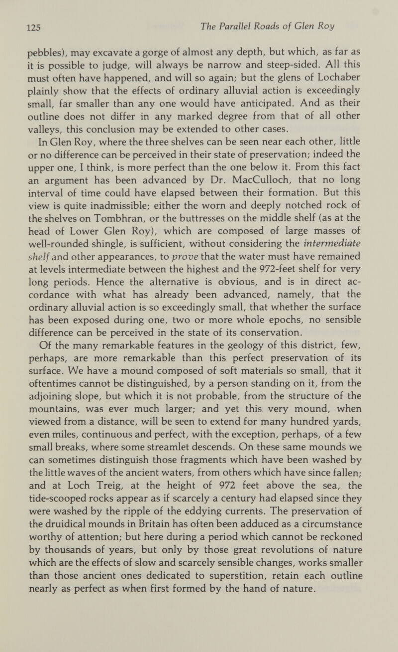 pebbles), may excavate a gorge of almost any depth, but which, as far as it is possible to judge, will always be narrow and steep-sided. All this must often have happened, and will so again; but the glens of Lochaber plainly show that the effects of ordinary alluvial action is exceedingly small, far smaller than any one would have anticipated. And as their outline does not differ in any marked degree from that of all other valleys, this conclusion may be extended to other cases. In Glen Roy, where the three shelves can be seen near each other, little or no difference can be perceived in their state of preservation; indeed the upper one, I think, is more perfect than the one below it. From this fact an argument has been advanced by Dr. MacCulloch, that no long interval of time could have elapsed between their formation. But this view is quite inadmissible; either the worn and deeply notched rock of the shelves on Tombhran, or the buttresses on the middle shelf (as at the head of Lower Glen Roy), which are composed of large masses of well-rounded shingle, is sufficient, without considering the intermediate shelf and other appearances, to prove that the water must have remained at levels intermediate between the highest and the 972-feet shelf for very long periods. Hence the alternative is obvious, and is in direct ac cordance with what has already been advanced, namely, that the ordinary alluvial action is so exceedingly small, that whether the surface has been exposed during one, two or more whole epochs, no sensible difference can be perceived in the state of its conservation. Of the many remarkable features in the geology of this district, few, perhaps, are more remarkable than this perfect preservation of its surface. We have a mound composed of soft materials so small, that it oftentimes cannot be distinguished, by a person standing on it, from the adjoining slope, but which it is not probable, from the structure of the mountains, was ever much larger; and yet this very mound, when viewed from a distance, will be seen to extend for many hundred yards, even miles, continuous and perfect, with the exception, perhaps, of a few small breaks, where some streamlet descends. On these same mounds we can sometimes distinguish those fragments which have been washed by the little waves of the ancient waters, from others which have since fallen; and at Loch Treig, at the height of 972 feet above the sea, the tide-scooped rocks appear as if scarcely a century had elapsed since they were washed by the ripple of the eddying currents. The preservation of the druidical mounds in Britain has often been adduced as a circumstance worthy of attention; but here during a period which cannot be reckoned by thousands of years, but only by those great revolutions of nature which are the effects of slow and scarcely sensible changes, works smaller than those ancient ones dedicated to superstition, retain each outline nearly as perfect as when first formed by the hand of nature.