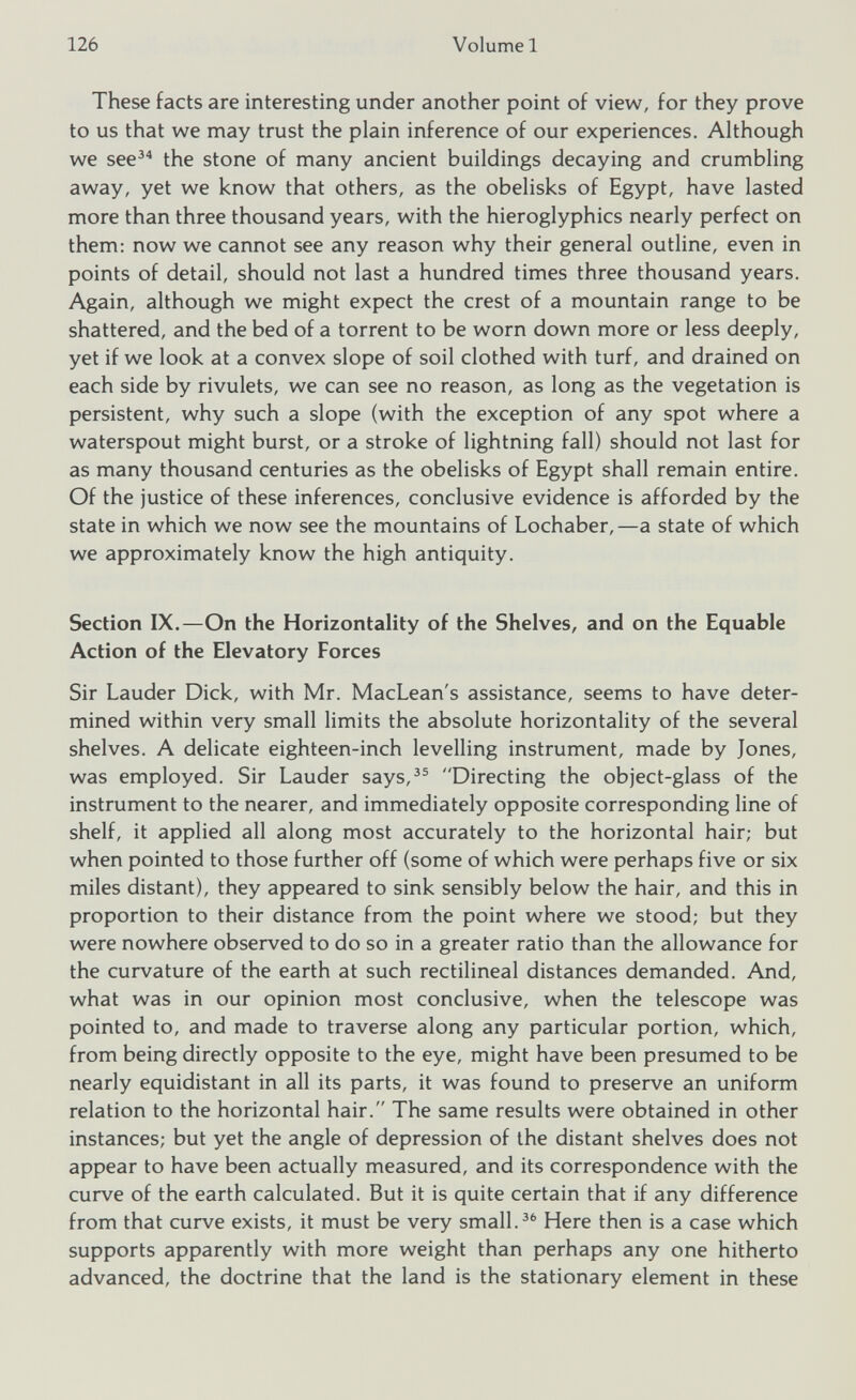 These facts are interesting under another point of view, for they prove to us that we may trust the plain inference of our experiences. Although we see 34 the stone of many ancient buildings decaying and crumbling away, yet we know that others, as the obelisks of Egypt, have lasted more than three thousand years, with the hieroglyphics nearly perfect on them: now we cannot see any reason why their general outline, even in points of detail, should not last a hundred times three thousand years. Again, although we might expect the crest of a mountain range to be shattered, and the bed of a torrent to be worn down more or less deeply, yet if we look at a convex slope of soil clothed with turf, and drained on each side by rivulets, we can see no reason, as long as the vegetation is persistent, why such a slope (with the exception of any spot where a waterspout might burst, or a stroke of lightning fall) should not last for as many thousand centuries as the obelisks of Egypt shall remain entire. Of the justice of these inferences, conclusive evidence is afforded by the state in which we now see the mountains of Lochaber,—a state of which we approximately know the high antiquity. Section IX.—On the Horizontality of the Shelves, and on the Equable Action of the Elevatory Forces Sir Lauder Dick, with Mr. MacLean's assistance, seems to have deter mined within very small limits the absolute horizontality of the several shelves. A delicate eighteen-inch levelling instrument, made by Jones, was employed. Sir Lauder says, 35 Directing the object-glass of the instrument to the nearer, and immediately opposite corresponding line of shelf, it applied all along most accurately to the horizontal hair; but when pointed to those further off (some of which were perhaps five or six miles distant), they appeared to sink sensibly below the hair, and this in proportion to their distance from the point where we stood; but they were nowhere observed to do so in a greater ratio than the allowance for the curvature of the earth at such rectilineal distances demanded. And, what was in our opinion most conclusive, when the telescope was pointed to, and made to traverse along any particular portion, which, from being directly opposite to the eye, might have been presumed to be nearly equidistant in all its parts, it was found to preserve an uniform relation to the horizontal hair. The same results were obtained in other instances; but yet the angle of depression of the distant shelves does not appear to have been actually measured, and its correspondence with the curve of the earth calculated. But it is quite certain that if any difference from that curve exists, it must be very small. 36 Here then is a case which supports apparently with more weight than perhaps any one hitherto advanced, the doctrine that the land is the stationary element in these