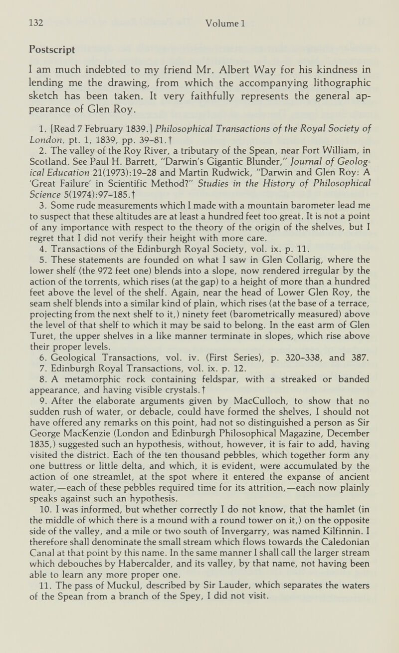 Postscript I am much indebted to my friend Mr. Albert Way for his kindness in lending me the drawing, from which the accompanying lithographic sketch has been taken. It very faithfully represents the general ap pearance of Glen Roy. 1. [Read 7 February 1839.] Philosophical Transactions of the Royal Society of London, pt. 1, 1839, pp. 39-81.t 2. The valley of the Roy River, a tributary of the Spean, near Fort William, in Scotland. See Paul H. Barrett, “Darwin's Gigantic Blunder, Journal of Geolog ical Education 21(1973):19-28 and Martin Rudwick, Darwin and Glen Roy: A 'Great Failure' in Scientific Method? Studies in the History of Philosophical Science 5(1974):97-185.T 3. Some rude measurements which I made with a mountain barometer lead me to suspect that these altitudes are at least a hundred feet too great. It is not a point of any importance with respect to the theory of the origin of the shelves, but I regret that I did not verify their height with more care. 4. Transactions of the Edinburgh Royal Society, vol. ix. p. 11. 5. These statements are founded on what I saw in Glen Collarig, where the lower shelf (the 972 feet one) blends into a slope, now rendered irregular by the action of the torrents, which rises (at the gap) to a height of more than a hundred feet above the level of the shelf. Again, near the head of Lower Glen Roy, the seam shelf blends into a similar kind of plain, which rises (at the base of a terrace, projecting from the next shelf to it,) ninety feet (barometrically measured) above the level of that shelf to which it may be said to belong. In the east arm of Glen Turet, the upper shelves in a like manner terminate in slopes, which rise above their proper levels. 6. Geological Transactions, vol. iv. (First Series), p. 320-338, and 387. 7. Edinburgh Royal Transactions, vol. ix. p. 12. 8. A metamorphic rock containing feldspar, with a streaked or banded appearance, and having visible crystals, t 9. After the elaborate arguments given by MacCulloch, to show that no sudden rush of water, or debacle, could have formed the shelves, I should not have offered any remarks on this point, had not so distinguished a person as Sir George MacKenzie (London and Edinburgh Philosophical Magazine, December 1835,) suggested such an hypothesis, without, however, it is fair to add, having visited the district. Each of the ten thousand pebbles, which together form any one buttress or little delta, and which, it is evident, were accumulated by the action of one streamlet, at the spot where it entered the expanse of ancient water,—each of these pebbles required time for its attrition,—each now plainly speaks against such an hypothesis. 10. I was informed, but whether correctly I do not know, that the hamlet (in the middle of which there is a mound with a round tower on it,) on the opposite side of the valley, and a mile or two south of Invergarry, was named Kilfinnin. I therefore shall denominate the small stream which flows towards the Caledonian Canal at that point by this name. In the same manner I shall call the larger stream which debouches by Habercalder, and its valley, by that name, not having been able to learn any more proper one. 11. The pass of Muckul, described by Sir Lauder, which separates the waters of the Spean from a branch of the Spey, I did not visit.