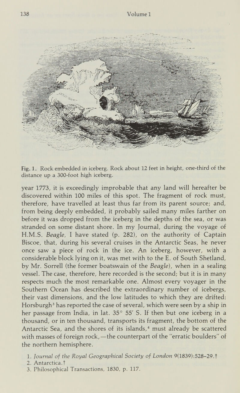 Fig. 1. Rock embedded in iceberg. Rock about 12 feet in height, one-third of the distance up a 300-foot high iceberg. year 1773, it is exceedingly improbable that any land will hereafter be discovered within 100 miles of this spot. The fragment of rock must, therefore, have travelled at least thus far from its parent source; and, from being deeply embedded, it probably sailed many miles farther on before it was dropped from the iceberg in the depths of the sea, or was stranded on some distant shore. In my Journal, during the voyage of H.M.S. Beagle, I have stated (p. 282), on the authority of Captain Biscoe, that, during his several cruises in the Antarctic Seas, he never once saw a piece of rock in the ice. An iceberg, however, with a considerable block lying on it, was met with to the E. of South Shetland, by Mr. Sorrell (the former boatswain of the Beagle), when in a sealing vessel. The case, therefore, here recorded is the second; but it is in many respects much the most remarkable one. Almost every voyager in the Southern Ocean has described the extraordinary number of icebergs, their vast dimensions, and the low latitudes to which they are drifted: Horsburgh 3 has reported the case of several, which were seen by a ship in her passage from India, in lat. 35° 55' S. If then but one iceberg in a thousand, or in ten thousand, transports its fragment, the bottom of the Antarctic Sea, and the shores of its islands, 4 must already be scattered with masses of foreign rock,—the counterpart of the erratic boulders of the northern hemisphere. 1. Journal of the Royal Geographical Society of London 9(1839):528-29.t 2. Antarctica.! 3. Philosophical Transactions, 1830, p. 117.