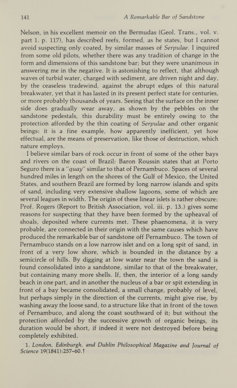 Nelson, in his excellent memoir on the Bermudas (Geol. Trans., vol. v. part 1. p. 117), has described reefs, formed, as he states, but I cannot avoid suspecting only coated, by similar masses of Serpulae. I inquired from some old pilots, whether there was any tradition of change in the form and dimensions of this sandstone bar; but they were unanimous in answering me in the negative. It is astonishing to reflect, that although waves of turbid water, charged with sediment, are driven night and day, by the ceaseless tradewind, against the abrupt edges of this natural breakwater, yet that it has lasted in its present perfect state for centuries, or more probably thousands of years. Seeing that the surface on the inner side does gradually wear away, as shown by the pebbles on the sandstone pedestals, this durability must be entirely owing to the protection afforded by the thin coating of Serpulae and other organic beings: it is a fine example, how apparently inefficient, yet how effectual, are the means of preservation, like those of destruction, which nature employs. I believe similar bars of rock occur in front of some of the other bays and rivers on the coast of Brazil: Baron Roussin states that at Porto Seguro there is a “quay similar to that of Pernambuco. Spaces of several hundred miles in length on the shores of the Gulf of Mexico, the United States, and southern Brazil are formed by long narrow islands and spits of sand, including very extensive shallow lagoons, some of which are several leagues in width. The origin of these linear islets is rather obscure: Prof. Rogers (Report to British Association, vol. iii. p. 13.) gives some reasons for suspecting that they have been formed by the upheaval of shoals, deposited where currents met. These phaenomena, it is very probable, are connected in their origin with the same causes which have produced the remarkable bar of sandstone off Pernambuco. The town of Pernambuco stands on a low narrow islet and on a long spit of sand, in front of a very low shore, which is bounded in the distance by a semicircle of hills. By digging at low water near the town the sand is found consolidated into a sandstone, similar to that of the breakwater, but containing many more shells. If, then, the interior of a long sandy beach in one part, and in another the nucleus of a bar or spit extending in front of a bay became consolidated, a small change, probably of level, but perhaps simply in the direction of the currents, might give rise, by washing away the loose sand, to a structure like that in front of the town of Pernambuco, and along the coast southward of it; but without the protection afforded by the successive growth of organic beings, its duration would be short, if indeed it were not destroyed before being completely exhibited. 1. London, Edinburgh, and Dublin Philosophical Magazine and Journal of Science 19(1841):257-60.T