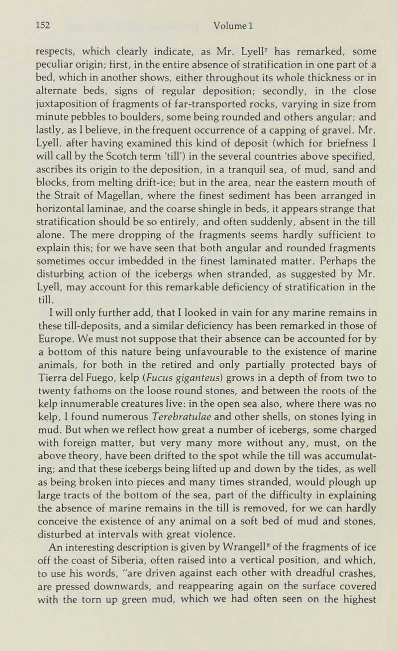 respects, which clearly indicate, as Mr. Lyell 7 has remarked, some peculiar origin; first, in the entire absence of stratification in one part of a bed, which in another shows, either throughout its whole thickness or in alternate beds, signs of regular deposition; secondly, in the close juxtaposition of fragments of far-transported rocks, varying in size from minute pebbles to boulders, some being rounded and others angular; and lastly, as I believe, in the frequent occurrence of a capping of gravel. Mr. Lyell, after having examined this kind of deposit (which for briefness I will call by the Scotch term 'till') in the several countries above specified, ascribes its origin to the deposition, in a tranquil sea, of mud, sand and blocks, from melting drift-ice; but in the area, near the eastern mouth of the Strait of Magellan, where the finest sediment has been arranged in horizontal laminae, and the coarse shingle in beds, it appears strange that stratification should be so entirely, and often suddenly, absent in the till alone. The mere dropping of the fragments seems hardly sufficient to explain this; for we have seen that both angular and rounded fragments sometimes occur imbedded in the finest laminated matter. Perhaps the disturbing action of the icebergs when stranded, as suggested by Mr. Lyell, may account for this remarkable deficiency of stratification in the till. I will only further add, that I looked in vain for any marine remains in these till-deposits, and a similar deficiency has been remarked in those of Europe. We must not suppose that their absence can be accounted for by a bottom of this nature being unfavourable to the existence of marine animals, for both in the retired and only partially protected bays of Tierra del Fuego, kelp (Fucus giganteus) grows in a depth of from two to twenty fathoms on the loose round stones, and between the roots of the kelp innumerable creatures live: in the open sea also, where there was no kelp, I found numerous Terebratulae and other shells, on stones lying in mud. But when we reflect how great a number of icebergs, some charged with foreign matter, but very many more without any, must, on the above theory, have been drifted to the spot while the till was accumulat ing; and that these icebergs being lifted up and down by the tides, as well as being broken into pieces and many times stranded, would plough up large tracts of the bottom of the sea, part of the difficulty in explaining the absence of marine remains in the till is removed, for we can hardly conceive the existence of any animal on a soft bed of mud and stones, disturbed at intervals with great violence. An interesting description is given by Wrangell 8 of the fragments of ice off the coast of Siberia, often raised into a vertical position, and which, to use his words, are driven against each other with dreadful crashes, are pressed downwards, and reappearing again on the surface covered with the torn up green mud, which we had often seen on the highest