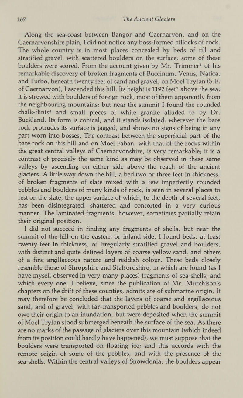 Along the sea-coast between Bangor and Caernarvon, and on the Caernarvonshire plain, 1 did not notice any boss-formed hillocks of rock. The whole country is in most places concealed by beds of till and stratified gravel, with scattered boulders on the surface: some of these boulders were scored. From the account given by Mr. Trimmer 6 of his remarkable discovery of broken fragments of Buccinum, Venus, Natica, and Turbo, beneath twenty feet of sand and gravel, on Moel Tryfan (S.E. of Caernarvon), I ascended this hill. Its height is 1192 feet 7 above the sea; it is strewed with boulders of foreign rock, most of them apparently from the neighbouring mountains; but near the summit I found the rounded chalk-flints 8 and small pieces of white granite alluded to by Dr. Buckland. Its form is conical, and it stands isolated: wherever the bare rock protrudes its surface is jagged, and shows no signs of being in any part worn into bosses. The contrast between the superficial part of the bare rock on this hill and on Moel Faban, with that of the rocks within the great central valleys of Caernarvonshire, is very remarkable; it is a contrast of precisely the same kind as may be observed in these same valleys by ascending on either side above the reach of the ancient glaciers. A little way down the hill, a bed two or three feet in thickness, of broken fragments of slate mixed with a few imperfectly rounded pebbles and boulders of many kinds of rock, is seen in several places to rest on the slate, the upper surface of which, to the depth of several feet, has been disintegrated, shattered and contorted in a very curious manner. The laminated fragments, however, sometimes partially retain their original position. I did not succeed in finding any fragments of shells, but near the summit of the hill on the eastern or inland side, I found beds, at least twenty feet in thickness, of irregularly stratified gravel and boulders, with distinct and quite defined layers of coarse yellow sand, and others of a fine argillaceous nature and reddish colour. These beds closely resemble those of Shropshire and Staffordshire, in which are found (as I have myself observed in very many places) fragments of sea-shells, and which every one, I believe, since the publication of Mr. Murchison's chapters on the drift of these counties, admits are of submarine origin. It may therefore be concluded that the layers of coarse and argillaceous sand, and of gravel, with far-transported pebbles and boulders, do not owe their origin to an inundation, but were deposited when the summit of Moel Tryfan stood submerged beneath the surface of the sea. As there are no marks of the passage of glaciers over this mountain (which indeed from its position could hardly have happened), we must suppose that the boulders were transported on floating ice; and this accords with the remote origin of some of the pebbles, and with the presence of the sea-shells. Within the central valleys of Snowdonia, the boulders appear
