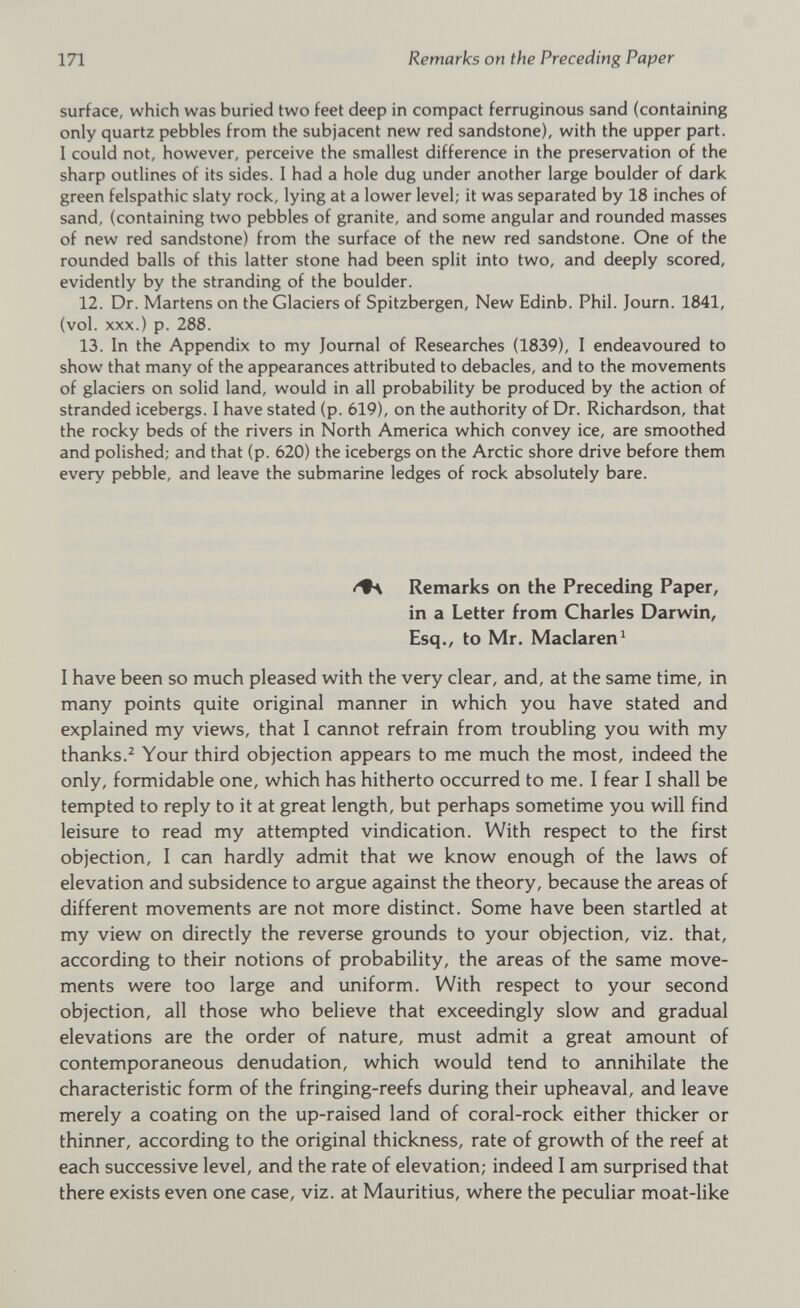 surface, which was buried two feet deep in compact ferruginous sand (containing only quartz pebbles from the subjacent new red sandstone), with the upper part. I could not, however, perceive the smallest difference in the preservation of the sharp outlines of its sides. I had a hole dug under another large boulder of dark green felspathic slaty rock, lying at a lower level; it was separated by 18 inches of sand, (containing two pebbles of granite, and some angular and rounded masses of new red sandstone) from the surface of the new red sandstone. One of the rounded balls of this latter stone had been split into two, and deeply scored, evidently by the stranding of the boulder. 12. Dr. Martens on the Glaciers of Spitzbergen, New Edinb. Phil. Journ. 1841, (vol. xxx.) p. 288. 13. In the Appendix to my Journal of Researches (1839), I endeavoured to show that many of the appearances attributed to debacles, and to the movements of glaciers on solid land, would in all probability be produced by the action of stranded icebergs. I have stated (p. 619), on the authority of Dr. Richardson, that the rocky beds of the rivers in North America which convey ice, are smoothed and polished; and that (p. 620) the icebergs on the Arctic shore drive before them every pebble, and leave the submarine ledges of rock absolutely bare. /♦s Remarks on the Preceding Paper, in a Letter from Charles Darwin, Esq., to Mr. Maclaren 1 I have been so much pleased with the very clear, and, at the same time, in many points quite original manner in which you have stated and explained my views, that I cannot refrain from troubling you with my thanks. 2 Your third objection appears to me much the most, indeed the only, formidable one, which has hitherto occurred to me. I fear I shall be tempted to reply to it at great length, but perhaps sometime you will find leisure to read my attempted vindication. With respect to the first objection, I can hardly admit that we know enough of the laws of elevation and subsidence to argue against the theory, because the areas of different movements are not more distinct. Some have been startled at my view on directly the reverse grounds to your objection, viz. that, according to their notions of probability, the areas of the same move ments were too large and uniform. With respect to your second objection, all those who believe that exceedingly slow and gradual elevations are the order of nature, must admit a great amount of contemporaneous denudation, which would tend to annihilate the characteristic form of the fringing-reefs during their upheaval, and leave merely a coating on the up-raised land of coral-rock either thicker or thinner, according to the original thickness, rate of growth of the reef at each successive level, and the rate of elevation; indeed I am surprised that there exists even one case, viz. at Mauritius, where the peculiar moat-like