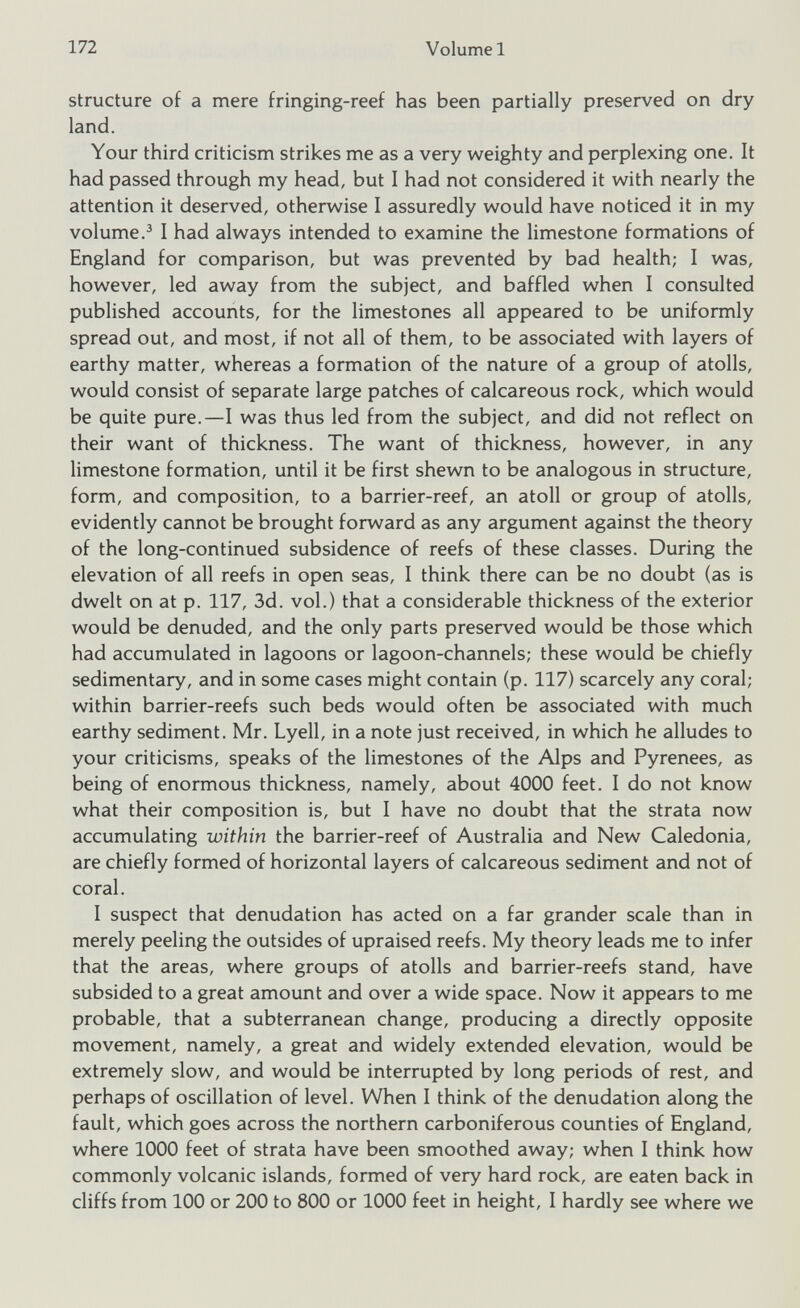 structure of a mere fringing-reef has been partially preserved on dry land. Your third criticism strikes me as a very weighty and perplexing one. It had passed through my head, but I had not considered it with nearly the attention it deserved, otherwise I assuredly would have noticed it in my volume. 3 I had always intended to examine the limestone formations of England for comparison, but was prevented by bad health; I was, however, led away from the subject, and baffled when I consulted published accounts, for the limestones all appeared to be uniformly spread out, and most, if not all of them, to be associated with layers of earthy matter, whereas a formation of the nature of a group of atolls, would consist of separate large patches of calcareous rock, which would be quite pure.—I was thus led from the subject, and did not reflect on their want of thickness. The want of thickness, however, in any limestone formation, until it be first shewn to be analogous in structure, form, and composition, to a barrier-reef, an atoll or group of atolls, evidently cannot be brought forward as any argument against the theory of the long-continued subsidence of reefs of these classes. During the elevation of all reefs in open seas, I think there can be no doubt (as is dwelt on at p. 117, 3d. vol.) that a considerable thickness of the exterior would be denuded, and the only parts preserved would be those which had accumulated in lagoons or lagoon-channels; these would be chiefly sedimentary, and in some cases might contain (p. 117) scarcely any coral; within barrier-reefs such beds would often be associated with much earthy sediment. Mr. Lyell, in a note just received, in which he alludes to your criticisms, speaks of the limestones of the Alps and Pyrenees, as being of enormous thickness, namely, about 4000 feet. I do not know what their composition is, but I have no doubt that the strata now accumulating within the barrier-reef of Australia and New Caledonia, are chiefly formed of horizontal layers of calcareous sediment and not of coral. I suspect that denudation has acted on a far grander scale than in merely peeling the outsides of upraised reefs. My theory leads me to infer that the areas, where groups of atolls and barrier-reefs stand, have subsided to a great amount and over a wide space. Now it appears to me probable, that a subterranean change, producing a directly opposite movement, namely, a great and widely extended elevation, would be extremely slow, and would be interrupted by long periods of rest, and perhaps of oscillation of level. When I think of the denudation along the fault, which goes across the northern carboniferous counties of England, where 1000 feet of strata have been smoothed away; when I think how commonly volcanic islands, formed of very hard rock, are eaten back in cliffs from 100 or 200 to 800 or 1000 feet in height, I hardly see where we