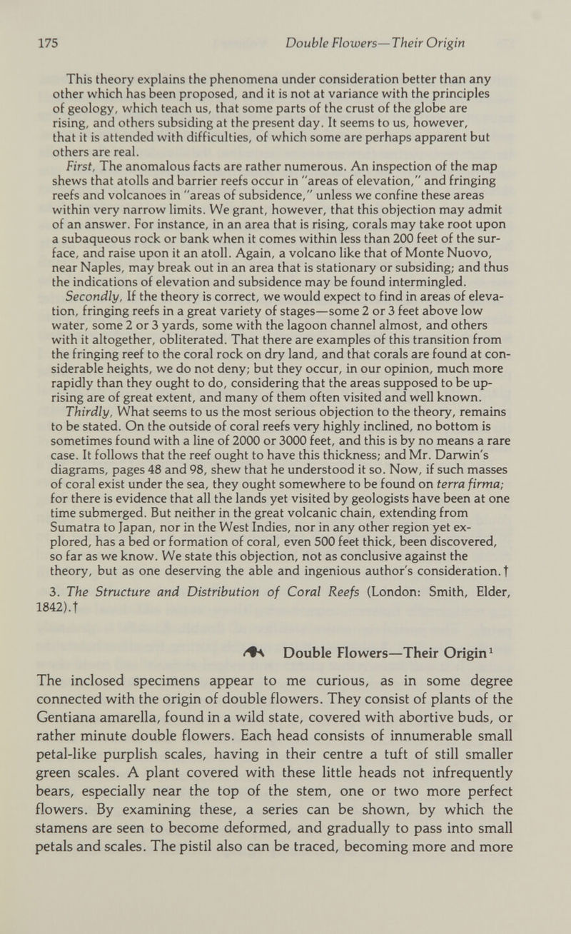 This theory explains the phenomena under consideration better than any other which has been proposed, and it is not at variance with the principles of geology, which teach us, that some parts of the crust of the globe are rising, and others subsiding at the present day. It seems to us, however, that it is attended with difficulties, of which some are perhaps apparent but others are real. First, The anomalous facts are rather numerous. An inspection of the map shews that atolls and barrier reefs occur in areas of elevation, and fringing reefs and volcanoes in areas of subsidence, unless we confine these areas within very narrow limits. We grant, however, that this objection may admit of an answer. For instance, in an area that is rising, corals may take root upon a subaqueous rock or bank when it comes within less than 200 feet of the sur face, and raise upon it an atoll. Again, a volcano like that of Monte Nuovo, near Naples, may break out in an area that is stationary or subsiding; and thus the indications of elevation and subsidence may be found intermingled. Secondly, If the theory is correct, we would expect to find in areas of eleva tion, fringing reefs in a great variety of stages—some 2 or 3 feet above low water, some 2 or 3 yards, some with the lagoon channel almost, and others with it altogether, obliterated. That there are examples of this transition from the fringing reef to the coral rock on dry land, and that corals are found at con siderable heights, we do not deny; but they occur, in our opinion, much more rapidly than they ought to do, considering that the areas supposed to be up rising are of great extent, and many of them often visited and well known. Thirdly, What seems to us the most serious objection to the theory, remains to be stated. On the outside of coral reefs very highly inclined, no bottom is sometimes found with a line of 2000 or 3000 feet, and this is by no means a rare case. It follows that the reef ought to have this thickness; and Mr. Darwin's diagrams, pages 48 and 98, shew that he understood it so. Now, if such masses of coral exist under the sea, they ought somewhere to be found on terra firma; for there is evidence that all the lands yet visited by geologists have been at one time submerged. But neither in the great volcanic chain, extending from Sumatra to Japan, nor in the West Indies, nor in any other region yet ex plored, has a bed or formation of coral, even 500 feet thick, been discovered, so far as we know. We state this objection, not as conclusive against the theory, but as one deserving the able and ingenious author's consideration.! 3. The Structure and Distribution of Coral Reefs (London: Smith, Elder, 1842).t Double Flowers—Their Origin 1 The inclosed specimens appear to me curious, as in some degree connected with the origin of double flowers. They consist of plants of the Gentiana amarella, found in a wild state, covered with abortive buds, or rather minute double flowers. Each head consists of innumerable small petal-like purplish scales, having in their centre a tuft of still smaller green scales. A plant covered with these little heads not infrequently bears, especially near the top of the stem, one or two more perfect flowers. By examining these, a series can be shown, by which the stamens are seen to become deformed, and gradually to pass into small petals and scales. The pistil also can be traced, becoming more and more