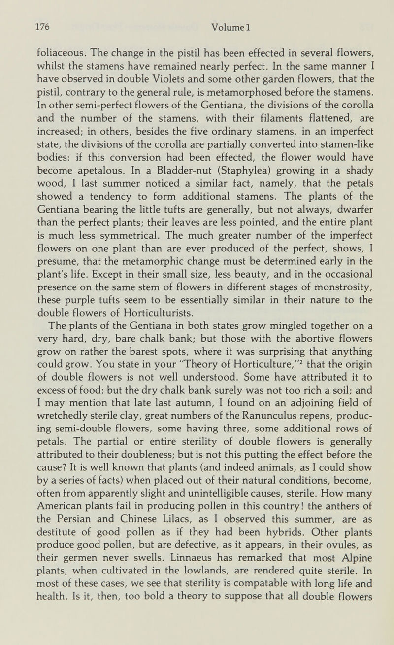 foliaceous. The change in the pistil has been effected in several flowers, whilst the stamens have remained nearly perfect. In the same manner I have observed in double Violets and some other garden flowers, that the pistil, contrary to the general rule, is metamorphosed before the stamens. In other semi-perfect flowers of the Gentiana, the divisions of the corolla and the number of the stamens, with their filaments flattened, are increased; in others, besides the five ordinary stamens, in an imperfect state, the divisions of the corolla are partially converted into stamen-like bodies: if this conversion had been effected, the flower would have become apetalous. In a Bladder-nut (Staphylea) growing in a shady wood, I last summer noticed a similar fact, namely, that the petals showed a tendency to form additional stamens. The plants of the Gentiana bearing the little tufts are generally, but not always, dwarfer than the perfect plants; their leaves are less pointed, and the entire plant is much less symmetrical. The much greater number of the imperfect flowers on one plant than are ever produced of the perfect, shows, I presume, that the metamorphic change must be determined early in the plant's life. Except in their small size, less beauty, and in the occasional presence on the same stem of flowers in different stages of monstrosity, these purple tufts seem to be essentially similar in their nature to the double flowers of Horticulturists. The plants of the Gentiana in both states grow mingled together on a very hard, dry, bare chalk bank; but those with the abortive flowers grow on rather the barest spots, where it was surprising that anything could grow. You state in your Theory of Horticulture, 2 that the origin of double flowers is not well understood. Some have attributed it to excess of food; but the dry chalk bank surely was not too rich a soil; and I may mention that late last autumn, I found on an adjoining field of wretchedly sterile clay, great numbers of the Ranunculus repens, produc ing semi-double flowers, some having three, some additional rows of petals. The partial or entire sterility of double flowers is generally attributed to their doubleness; but is not this putting the effect before the cause? It is well known that plants (and indeed animals, as I could show by a series of facts) when placed out of their natural conditions, become, often from apparently slight and unintelligible causes, sterile. How many American plants fail in producing pollen in this country! the anthers of the Persian and Chinese Lilacs, as I observed this summer, are as destitute of good pollen as if they had been hybrids. Other plants produce good pollen, but are defective, as it appears, in their ovules, as their germen never swells. Linnaeus has remarked that most Alpine plants, when cultivated in the lowlands, are rendered quite sterile. In most of these cases, we see that sterility is compatable with long life and health. Is it, then, too bold a theory to suppose that all double flowers