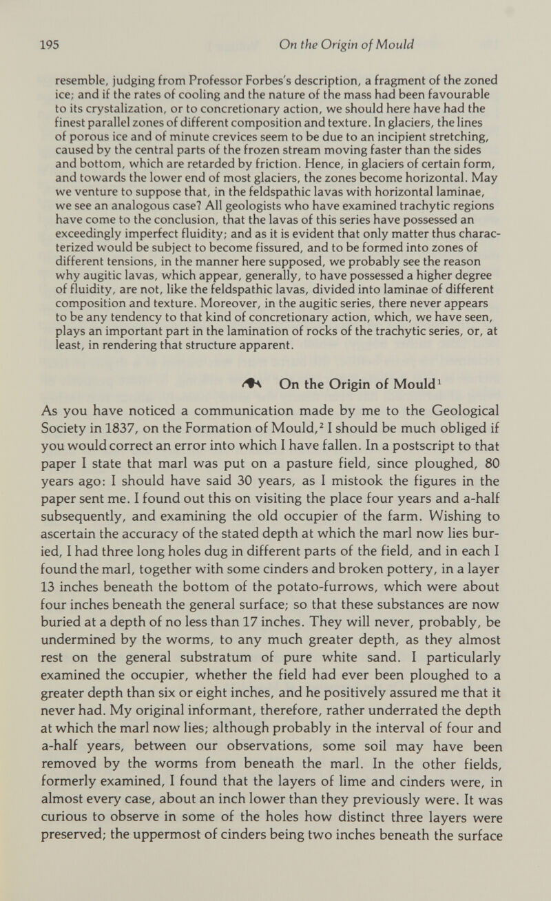 resemble, judging from Professor Forbes's description, a fragment of the zoned ice; and if the rates of cooling and the nature of the mass had been favourable to its crystalization, or to concretionary action, we should here have had the finest parallel zones of different composition and texture. In glaciers, the lines of porous ice and of minute crevices seem to be due to an incipient stretching, caused by the central parts of the frozen stream moving faster than the sides and bottom, which are retarded by friction. Hence, in glaciers of certain form, and towards the lower end of most glaciers, the zones become horizontal. May we venture to suppose that, in the feldspathic lavas with horizontal laminae, we see an analogous case? All geologists who have examined trachytic regions have come to the conclusion, that the lavas of this series have possessed an exceedingly imperfect fluidity; and as it is evident that only matter thus charac terized would be subject to become fissured, and to be formed into zones of different tensions, in the manner here supposed, we probably see the reason why augitic lavas, which appear, generally, to have possessed a higher degree of fluidity, are not, like the feldspathic lavas, divided into laminae of different composition and texture. Moreover, in the augitic series, there never appears to be any tendency to that kind of concretionary action, which, we have seen, plays an important part in the lamination of rocks of the trachytic series, or, at least, in rendering that structure apparent. On the Origin of Mould 1 As you have noticed a communication made by me to the Geological Society in 1837, on the Formation of Mould, 2 1 should be much obliged if you would correct an error into which I have fallen. In a postscript to that paper I state that marl was put on a pasture field, since ploughed, 80 years ago: I should have said 30 years, as I mistook the figures in the paper sent me. I found out this on visiting the place four years and a-half subsequently, and examining the old occupier of the farm. Wishing to ascertain the accuracy of the stated depth at which the marl now lies bur ied, I had three long holes dug in different parts of the field, and in each I found the marl, together with some cinders and broken pottery, in a layer 13 inches beneath the bottom of the potato-furrows, which were about four inches beneath the general surface; so that these substances are now buried at a depth of no less than 17 inches. They will never, probably, be undermined by the worms, to any much greater depth, as they almost rest on the general substratum of pure white sand. I particularly examined the occupier, whether the field had ever been ploughed to a greater depth than six or eight inches, and he positively assured me that it never had. My original informant, therefore, rather underrated the depth at which the marl now lies; although probably in the interval of four and a-half years, between our observations, some soil may have been removed by the worms from beneath the marl. In the other fields, formerly examined, I found that the layers of lime and cinders were, in almost every case, about an inch lower than they previously were. It was curious to observe in some of the holes how distinct three layers were preserved; the uppermost of cinders being two inches beneath the surface