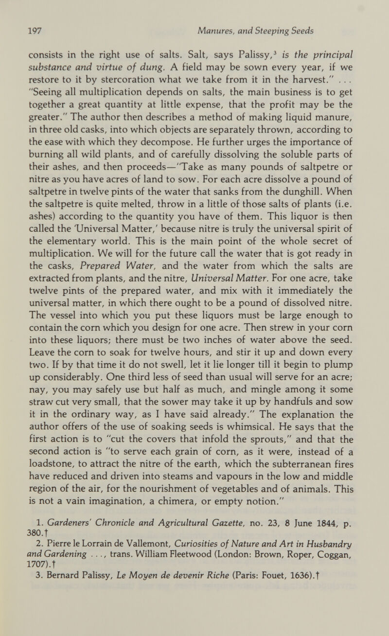 consists in the right use of salts. Salt, says Palissy, 3 is the principal substance and virtue of dung. A field may be sown every year, if we restore to it by stercoration what we take from it in the harvest.” ... Seeing all multiplication depends on salts, the main business is to get together a great quantity at little expense, that the profit may be the greater. The author then describes a method of making liquid manure, in three old casks, into which objects are separately thrown, according to the ease with which they decompose. He further urges the importance of burning all wild plants, and of carefully dissolving the soluble parts of their ashes, and then proceeds—Take as many pounds of saltpetre or nitre as you have acres of land to sow. For each acre dissolve a pound of saltpetre in twelve pints of the water that sanks from the dunghill. When the saltpetre is quite melted, throw in a little of those salts of plants (i.e. ashes) according to the quantity you have of them. This liquor is then called the 'Universal Matter,' because nitre is truly the universal spirit of the elementary world. This is the main point of the whole secret of multiplication. We will for the future call the water that is got ready in the casks, Prepared Water, and the water from which the salts are extracted from plants, and the nitre, Universal Matter. For one acre, take twelve pints of the prepared water, and mix with it immediately the universal matter, in which there ought to be a pound of dissolved nitre. The vessel into which you put these liquors must be large enough to contain the corn which you design for one acre. Then strew in your corn into these liquors; there must be two inches of water above the seed. Leave the corn to soak for twelve hours, and stir it up and down every two. If by that time it do not swell, let it lie longer till it begin to plump up considerably. One third less of seed than usual will serve for an acre; nay, you may safely use but half as much, and mingle among it some straw cut very small, that the sower may take it up by handfuls and sow it in the ordinary way, as I have said already. The explanation the author offers of the use of soaking seeds is whimsical. He says that the first action is to cut the covers that infold the sprouts, and that the second action is to serve each grain of corn, as it were, instead of a loadstone, to attract the nitre of the earth, which the subterranean fires have reduced and driven into steams and vapours in the low and middle region of the air, for the nourishment of vegetables and of animals. This is not a vain imagination, a chimera, or empty notion. 1 2 3 1. Gardeners' Chronicle and Agricultural Gazette, no. 23, 8 June 1844, p. 380. t 2. Pierre le Lorrain de Vallemont, Curiosities of Nature and Art in Husbandry and Gardening . . ., trans. William Fleetwood (London: Brown, Roper, Coggan, 1707). t 3. Bernard Palissy, Le Moyen de devenir Riche (Paris: Fouet, 1636).T