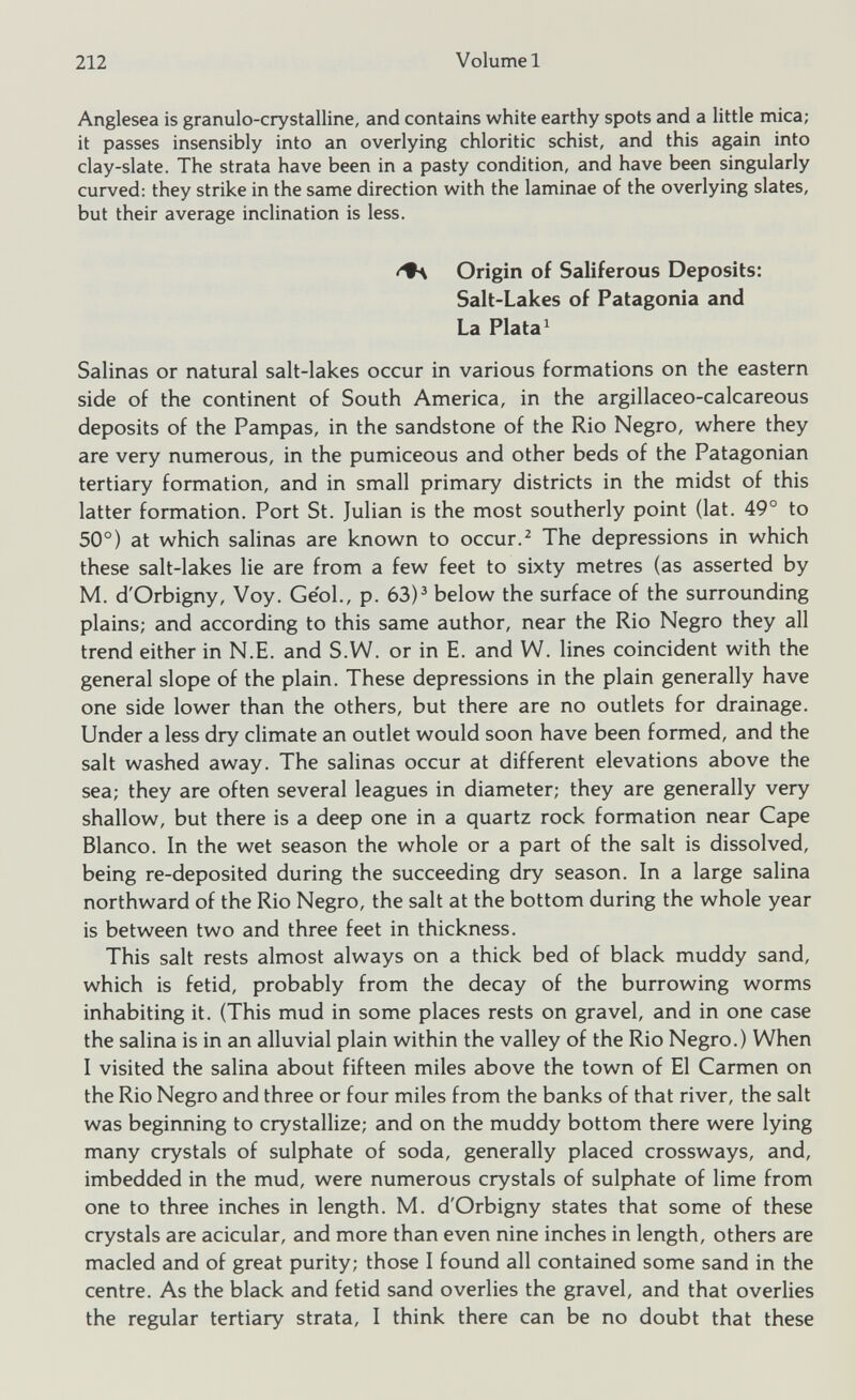 Anglesea is granulo-crystalline, and contains white earthy spots and a little mica; it passes insensibly into an overlying chloritic schist, and this again into clay-slate. The strata have been in a pasty condition, and have been singularly curved: they strike in the same direction with the laminae of the overlying slates, but their average inclination is less. Origin of Saliferous Deposits: Salt-Lakes of Patagonia and La Plata 1 Salinas or natural salt-lakes occur in various formations on the eastern side of the continent of South America, in the argillaceo-calcareous deposits of the Pampas, in the sandstone of the Rio Negro, where they are very numerous, in the pumiceous and other beds of the Patagonian tertiary formation, and in small primary districts in the midst of this latter formation. Port St. Julian is the most southerly point (lat. 49° to 50°) at which salinas are known to occur. 2 The depressions in which these salt-lakes lie are from a few feet to sixty metres (as asserted by M. d'Orbigny, Voy. Ge'ol., p. 63) 3 below the surface of the surrounding plains; and according to this same author, near the Rio Negro they all trend either in N.E. and S.W. or in E. and W. lines coincident with the general slope of the plain. These depressions in the plain generally have one side lower than the others, but there are no outlets for drainage. Under a less dry climate an outlet would soon have been formed, and the salt washed away. The salinas occur at different elevations above the sea; they are often several leagues in diameter; they are generally very shallow, but there is a deep one in a quartz rock formation near Cape Blanco. In the wet season the whole or a part of the salt is dissolved, being re-deposited during the succeeding dry season. In a large salina northward of the Rio Negro, the salt at the bottom during the whole year is between two and three feet in thickness. This salt rests almost always on a thick bed of black muddy sand, which is fetid, probably from the decay of the burrowing worms inhabiting it. (This mud in some places rests on gravel, and in one case the salina is in an alluvial plain within the valley of the Rio Negro.) When I visited the salina about fifteen miles above the town of El Carmen on the Rio Negro and three or four miles from the banks of that river, the salt was beginning to crystallize; and on the muddy bottom there were lying many crystals of sulphate of soda, generally placed crossways, and, imbedded in the mud, were numerous crystals of sulphate of lime from one to three inches in length. M. d'Orbigny states that some of these crystals are acicular, and more than even nine inches in length, others are macled and of great purity; those I found all contained some sand in the centre. As the black and fetid sand overlies the gravel, and that overlies the regular tertiary strata, I think there can be no doubt that these