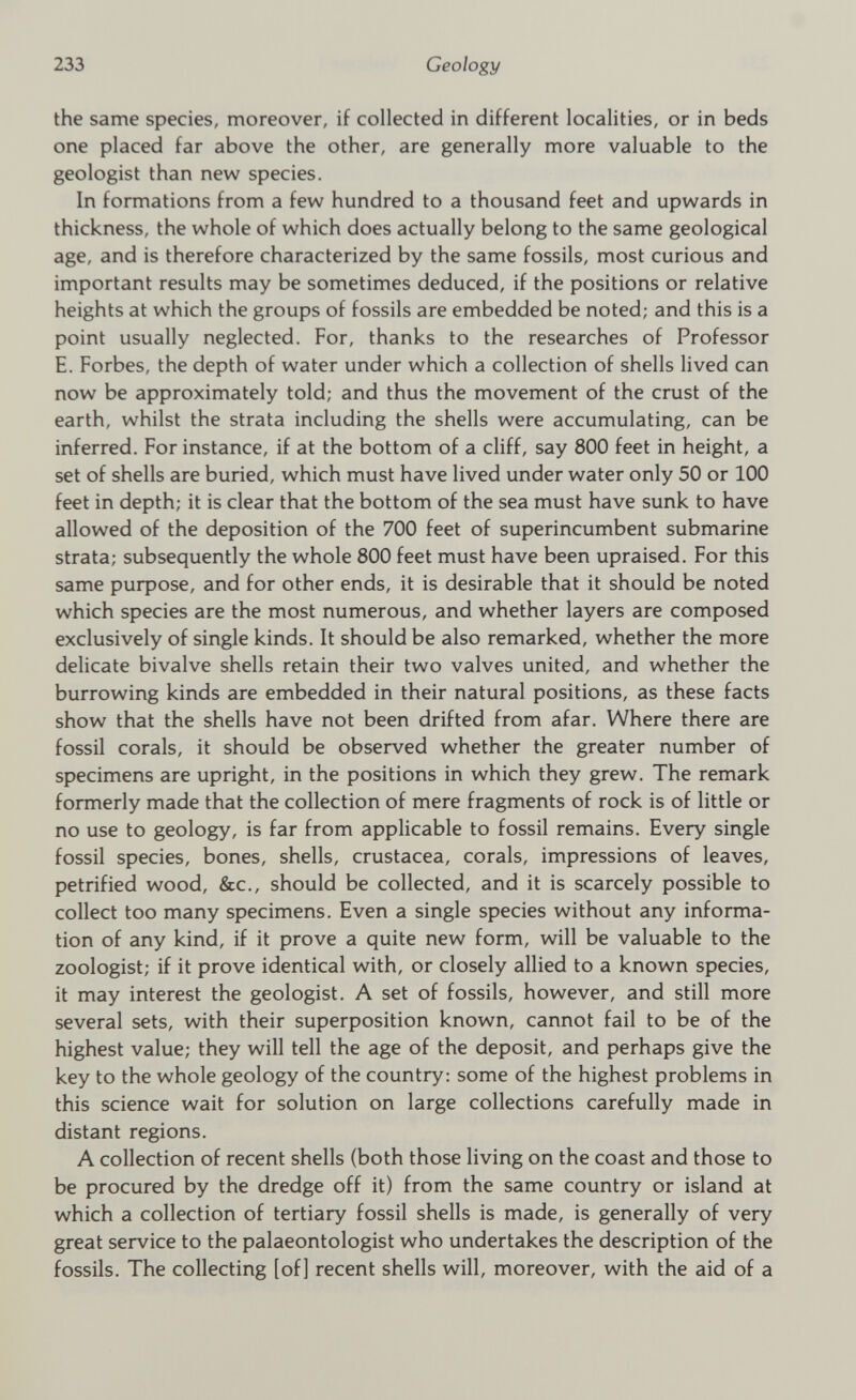 the same species, moreover, if collected in different localities, or in beds one placed far above the other, are generally more valuable to the geologist than new species. In formations from a few hundred to a thousand feet and upwards in thickness, the whole of which does actually belong to the same geological age, and is therefore characterized by the same fossils, most curious and important results may be sometimes deduced, if the positions or relative heights at which the groups of fossils are embedded be noted; and this is a point usually neglected. For, thanks to the researches of Professor E. Forbes, the depth of water under which a collection of shells lived can now be approximately told; and thus the movement of the crust of the earth, whilst the strata including the shells were accumulating, can be inferred. For instance, if at the bottom of a cliff, say 800 feet in height, a set of shells are buried, which must have lived under water only 50 or 100 feet in depth; it is clear that the bottom of the sea must have sunk to have allowed of the deposition of the 700 feet of superincumbent submarine strata; subsequently the whole 800 feet must have been upraised. For this same purpose, and for other ends, it is desirable that it should be noted which species are the most numerous, and whether layers are composed exclusively of single kinds. It should be also remarked, whether the more delicate bivalve shells retain their two valves united, and whether the burrowing kinds are embedded in their natural positions, as these facts show that the shells have not been drifted from afar. Where there are fossil corals, it should be observed whether the greater number of specimens are upright, in the positions in which they grew. The remark formerly made that the collection of mere fragments of rock is of little or no use to geology, is far from applicable to fossil remains. Every single fossil species, bones, shells, Crustacea, corals, impressions of leaves, petrified wood, &c., should be collected, and it is scarcely possible to collect too many specimens. Even a single species without any informa tion of any kind, if it prove a quite new form, will be valuable to the zoologist; if it prove identical with, or closely allied to a known species, it may interest the geologist. A set of fossils, however, and still more several sets, with their superposition known, cannot fail to be of the highest value; they will tell the age of the deposit, and perhaps give the key to the whole geology of the country: some of the highest problems in this science wait for solution on large collections carefully made in distant regions. A collection of recent shells (both those living on the coast and those to be procured by the dredge off it) from the same country or island at which a collection of tertiary fossil shells is made, is generally of very great service to the palaeontologist who undertakes the description of the fossils. The collecting [of] recent shells will, moreover, with the aid of a