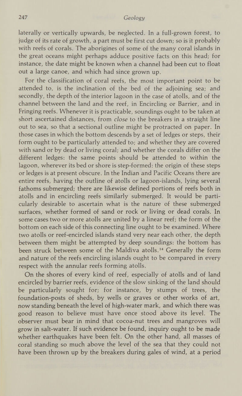 laterally or vertically upwards, be neglected. In a full-grown forest, to judge of its rate of growth, a part must be first cut down; so is it probably with reefs of corals. The aborigines of some of the many coral islands in the great oceans might perhaps adduce positive facts on this head; for instance, the date might be known when a channel had been cut to float out a large canoe, and which had since grown up. For the classification of coral reefs, the most important point to be attended to, is the inclination of the bed of the adjoining sea; and secondly, the depth of the interior lagoon in the case of atolls, and of the channel between the land and the reef, in Encircling or Barrier, and in Fringing reefs. Whenever it is practicable, soundings ought to be taken at short ascertained distances, from close to the breakers in a straight line out to sea, so that a sectional outline might be protracted on paper. In those cases in which the bottom descends by a set of ledges or steps, their form ought to be particularly attended to; and whether they are covered with sand or by dead or living coral; and whether the corals differ on the different ledges: the same points should be attended to within the lagoon, wherever its bed or shore is step-formed: the origin of these steps or ledges is at present obscure. In the Indian and Pacific Oceans there are entire reefs, having the outline of atolls or lagoon-islands, lying several fathoms submerged; there are likewise defined portions of reefs both in atolls and in encircling reefs similarly submerged. It would be parti cularly desirable to ascertain what is the nature of these submerged surfaces, whether formed of sand or rock or living or dead corals. In some cases two or more atolls are united by a linear reef; the form of the bottom on each side of this connecting line ought to be examined. Where two atolls or reef-encircled islands stand very near each other, the depth between them might be attempted by deep soundings: the bottom has been struck between some of the Maldiva atolls. 14 Generally the form and nature of the reefs encircling islands ought to be compared in every respect with the annular reefs forming atolls. On the shores of every kind of reef, especially of atolls and of land encircled by barrier reefs, evidence of the slow sinking of the land should be particularly sought for; for instance, by stumps of trees, the foundation-posts of sheds, by wells or graves or other works of art, now standing beneath the level of high-water mark, and which there was good reason to believe must have once stood above its level. The observer must bear in mind that cocoa-nut trees and mangroves will grow in salt-water. If such evidence be found, inquiry ought to be made whether earthquakes have been felt. On the other hand, all masses of coral standing so much above the level of the sea that they could not have been thrown up by the breakers during gales of wind, at a period