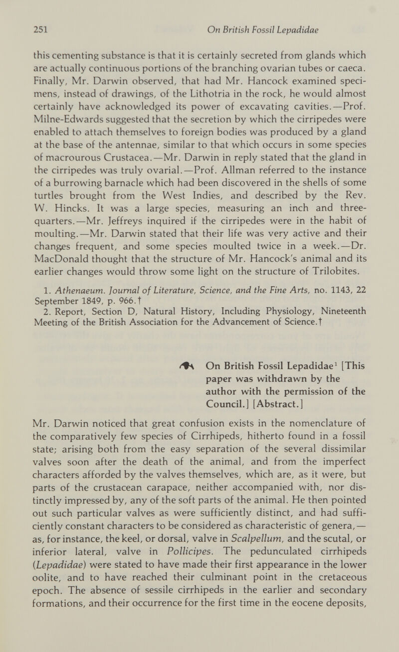 this cementing substance is that it is certainly secreted from glands which are actually continuous portions of the branching ovarian tubes or caeca. Finally, Mr. Darwin observed, that had Mr. Hancock examined speci mens, instead of drawings, of the Lithotria in the rock, he would almost certainly have acknowledged its power of excavating cavities.—Prof. Milne-Edwards suggested that the secretion by which the cirripedes were enabled to attach themselves to foreign bodies was produced by a gland at the base of the antennae, similar to that which occurs in some species of macrourous Crustacea.—Mr. Darwin in reply stated that the gland in the cirripedes was truly ovarial.—Prof. Allman referred to the instance of a burrowing barnacle which had been discovered in the shells of some turtles brought from the West Indies, and described by the Rev. W. Hincks. It was a large species, measuring an inch and three- quarters.—Mr. Jeffreys inquired if the cirripedes were in the habit of moulting.—Mr. Darwin stated that their life was very active and their changes frequent, and some species moulted twice in a week.—Dr. MacDonald thought that the structure of Mr. Hancock's animal and its earlier changes would throw some light on the structure of Trilobites. 1. Athenaeum. Journal of Literature, Science, and the Fine Arts, no. 1143, 22 September 1849, p. 966.T 2. Report, Section D, Natural History, Including Physiology, Nineteenth Meeting of the British Association for the Advancement of Science.! On British Fossil Lepadidae 1 [This paper was withdrawn by the author with the permission of the Council.] [Abstract.] Mr. Darwin noticed that great confusion exists in the nomenclature of the comparatively few species of Cirrhipeds, hitherto found in a fossil state; arising both from the easy separation of the several dissimilar valves soon after the death of the animal, and from the imperfect characters afforded by the valves themselves, which are, as it were, but parts of the crustacean carapace, neither accompanied with, nor dis tinctly impressed by, any of the soft parts of the animal. He then pointed out such particular valves as were sufficiently distinct, and had suffi ciently constant characters to be considered as characteristic of genera,— as, for instance, the keel, or dorsal, valve in Scalpellum, and the scutal, or inferior lateral, valve in Pollicipes. The pedunculated cirrhipeds ( Lepadidae) were stated to have made their first appearance in the lower oolite, and to have reached their culminant point in the cretaceous epoch. The absence of sessile cirrhipeds in the earlier and secondary formations, and their occurrence for the first time in the eocene deposits,