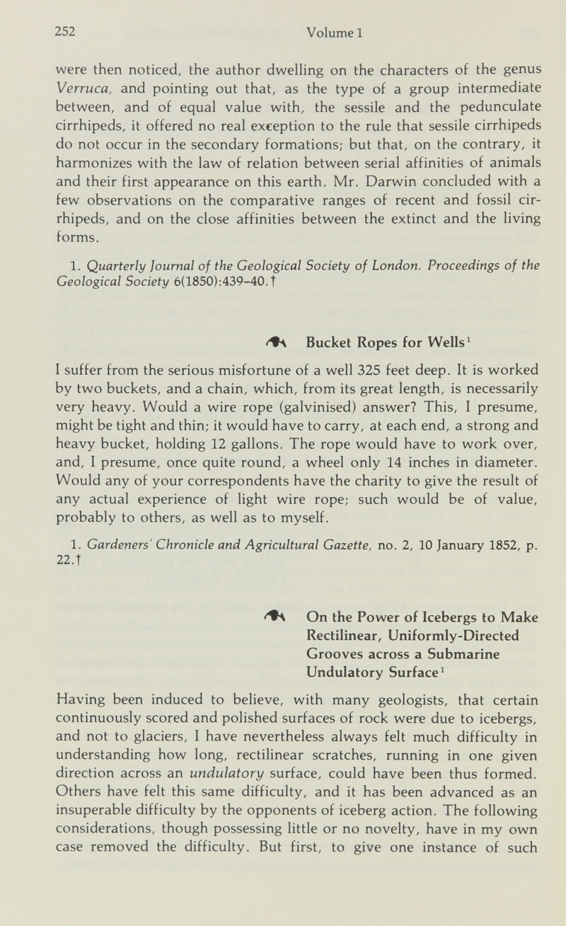 were then noticed, the author dwelling on the characters of the genus Verruca, and pointing out that, as the type of a group intermediate between, and of equal value with, the sessile and the pedunculate cirrhipeds, it offered no real exception to the rule that sessile cirrhipeds do not occur in the secondary formations; but that, on the contrary, it harmonizes with the law of relation between serial affinities of animals and their first appearance on this earth. Mr. Darwin concluded with a few observations on the comparative ranges of recent and fossil cir rhipeds, and on the close affinities between the extinct and the living forms. 1. Quarterly Journal of the Geological Society of London. Proceedings of the Geological Society 6(1850):439-40. f Bucket Ropes for Wells 1 I suffer from the serious misfortune of a well 325 feet deep. It is worked by two buckets, and a chain, which, from its great length, is necessarily very heavy. Would a wire rope (galvinised) answer? This, I presume, might be tight and thin; it would have to carry, at each end, a strong and heavy bucket, holding 12 gallons. The rope would have to work over, and, I presume, once quite round, a wheel only 14 inches in diameter. Would any of your correspondents have the charity to give the result of any actual experience of light wire rope; such would be of value, probably to others, as well as to myself. 1. Gardeners' Chronicle and Agricultural Gazette, no. 2, 10 January 1852, p. 22.t On the Power of Icebergs to Make Rectilinear, Uniformly-Directed Grooves across a Submarine Undulatory Surface 1 Having been induced to believe, with many geologists, that certain continuously scored and polished surfaces of rock were due to icebergs, and not to glaciers, I have nevertheless always felt much difficulty in understanding how long, rectilinear scratches, running in one given direction across an undulatory surface, could have been thus formed. Others have felt this same difficulty, and it has been advanced as an insuperable difficulty by the opponents of iceberg action. The following considerations, though possessing little or no novelty, have in my own case removed the difficulty. But first, to give one instance of such