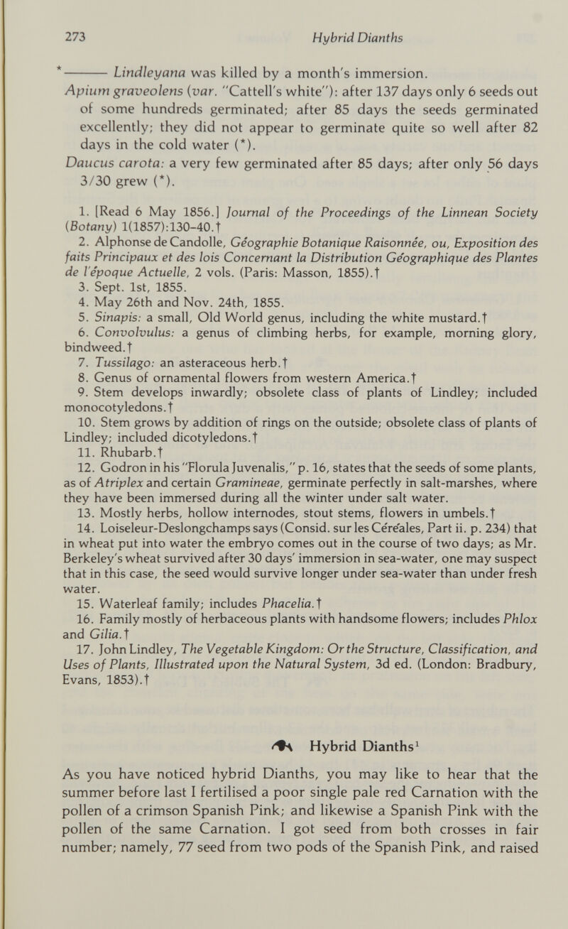 Lindleyana was killed by a month's immersion. Apium graveolens ( var . Cattell's white): after 137 days only 6 seeds out of some hundreds germinated; after 85 days the seeds germinated excellently; they did not appear to germinate quite so well after 82 days in the cold water (*). Daucus carota: a very few germinated after 85 days; after only 56 days 3/30 grew (*). 1. [Read 6 May 1856.] Journal of the Proceedings of the Linnean Society (Botany ) 1(1857):130-40.T 2. Alphonse de Candolle, Géographie Botanique Raisonnée, ou, Exposition des faits Principaux et des lois Concernant la Distribution Géographique des Plantes de l'époque Actuelle, 2 vols. (Paris: Masson, 1855).t 3. Sept. 1st, 1855. 4. May 26th and Nov. 24th, 1855. 5. Sinapis: a small, Old World genus, including the white mustard.t 6. Convolvulus: a genus of climbing herbs, for example, morning glory, bindweed.! 7. Tussilago: an asteraceous herb.f 8. Genus of ornamental flowers from western America.! 9. Stem develops inwardly; obsolete class of plants of Lindley; included monocotyledons. ! 10. Stem grows by addition of rings on the outside; obsolete class of plants of Lindley; included dicotyledons.! 11. Rhubarb.! 12. Godron in his Florula Juvenalis, p. 16, states that the seeds of some plants, as of Atriplex and certain Gramineae, germinate perfectly in salt-marshes, where they have been immersed during all the winter under salt water. 13. Mostly herbs, hollow internodes, stout stems, flowers in umbels.! 14. Loiseleur-Deslongchampssays(Consid. sur les Céréales, Part ii. p. 234) that in wheat put into water the embryo comes out in the course of two days; as Mr. Berkeley's wheat survived after 30 days' immersion in sea-water, one may suspect that in this case, the seed would survive longer under sea-water than under fresh water. 15. Waterleaf family; includes Phacelia.f 16. Family mostly of herbaceous plants with handsome flowers; includes Phlox and Gilia.J 17. John Lindley, The Vegetable Kingdom: Or the Structure, Classification, and Uses of Plants, Illustrated upon the Natural System, 3d ed. (London: Bradbury, Evans, 1853).! Hybrid Dianths 1 As you have noticed hybrid Dianths, you may like to hear that the summer before last I fertilised a poor single pale red Carnation with the pollen of a crimson Spanish Pink; and likewise a Spanish Pink with the pollen of the same Carnation. I got seed from both crosses in fair number; namely, 77 seed from two pods of the Spanish Pink, and raised