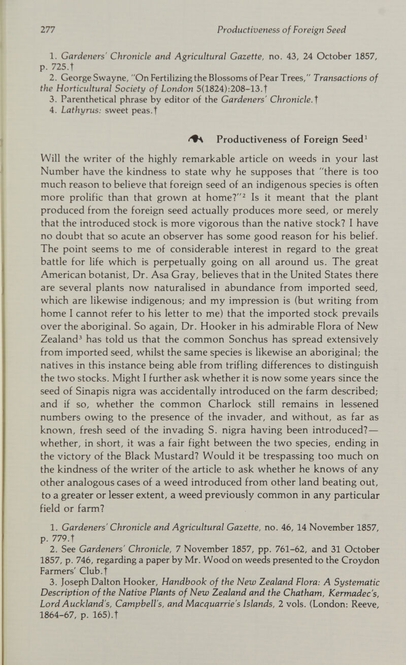 1. Gardeners' Chronicle and Agricultural Gazette, no. 43, 24 October 1857, p. 725.t 2. George Swayne, On Fertilizing the Blossoms of Pear Trees, Transactions of the Horticultural Society of London 5(1824):208—13.t 3. Parenthetical phrase by editor of the Gardeners' Chronicle . f 4. Lathyrus: sweet peas.t Productiveness of Foreign Seed 1 Will the writer of the highly remarkable article on weeds in your last Number have the kindness to state why he supposes that there is too much reason to believe that foreign seed of an indigenous species is often more prolific than that grown at home? 2 Is it meant that the plant produced from the foreign seed actually produces more seed, or merely that the introduced stock is more vigorous than the native stock? I have no doubt that so acute an observer has some good reason for his belief. The point seems to me of considerable interest in regard to the great battle for life which is perpetually going on all around us. The great American botanist, Dr. Asa Gray, believes that in the United States there are several plants now naturalised in abundance from imported seed, which are likewise indigenous; and my impression is (but writing from home I cannot refer to his letter to me) that the imported stock prevails over the aboriginal. So again, Dr. Hooker in his admirable Flora of New Zealand 3 has told us that the common Sonchus has spread extensively from imported seed, whilst the same species is likewise an aboriginal; the natives in this instance being able from trifling differences to distinguish the two stocks. Might I further ask whether it is now some years since the seed of Sinapis nigra was accidentally introduced on the farm described; and if so, whether the common Charlock still remains in lessened numbers owing to the presence of the invader, and without, as far as known, fresh seed of the invading S. nigra having been introduced? — whether, in short, it was a fair fight between the two species, ending in the victory of the Black Mustard? Would it be trespassing too much on the kindness of the writer of the article to ask whether he knows of any other analogous cases of a weed introduced from other land beating out, to a greater or lesser extent, a weed previously common in any particular field or farm? 1. Gardeners' Chronicle and Agricultural Gazette, no. 46, 14 November 1857, p. 779. t 2. See Gardeners' Chronicle, 7 November 1857, pp. 761-62, and 31 October 1857, p. 746, regarding a paper by Mr. Wood on weeds presented to the Croydon Farmers' Club.t 3. Joseph Dalton Hooker, Handbook of the New Zealand Flora: A Systematic Description of the Native Plants of New Zealand and the Chatham, Kermadec's, Lord Auckland's, Campbell's, and Nlacquarrie's Islands, 2 vols. (London: Reeve, 1864-67, p. 165).t