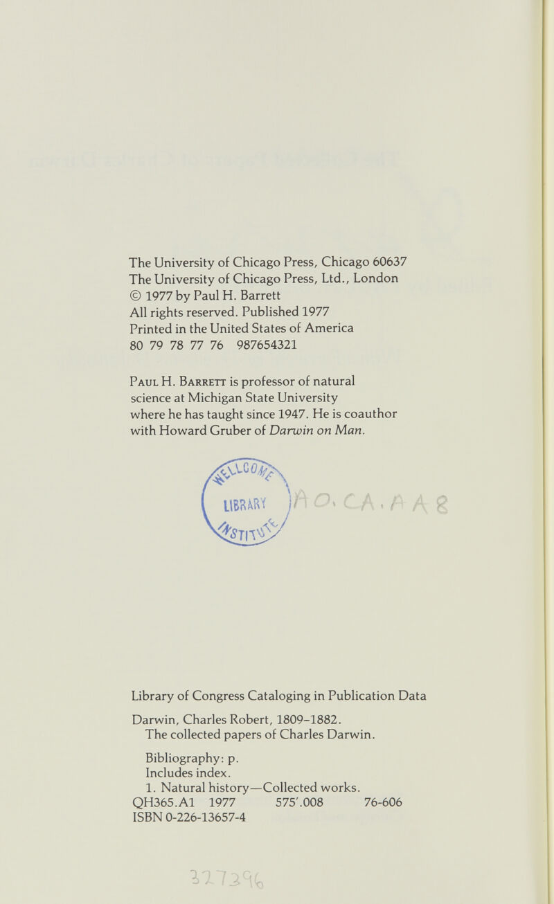 The University of Chicago Press, Chicago 60637 The University of Chicago Press, Ltd., London © 1977 by Paul H. Barrett All rights reserved. Published 1977 Printed in the United States of America 80 79 78 77 76 987654321 Paul H. Barrett is professor of natural science at Michigan State University where he has taught since 1947. He is coauthor with Howard Gruber of Darwin on Man. Library of Congress Cataloging in Publication Data Darwin, Charles Robert, 1809-1882. The collected papers of Charles Darwin. Bibliography: p. Includes index. 1. Natural history—Collected works. QH365.A1 1977 575'.008 76-606 ISBN 0-226-13657-4