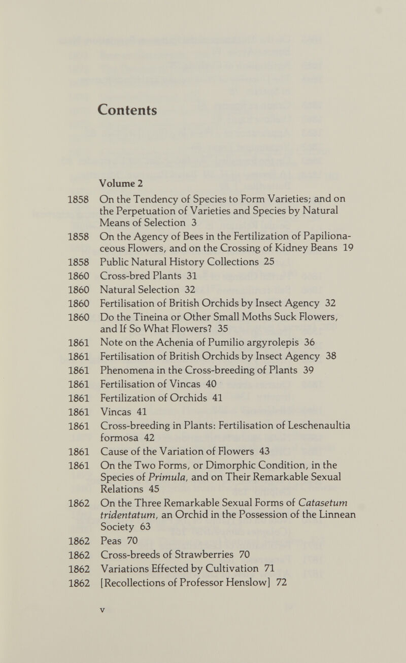 Contents Volume 2 On the Tendency of Species to Form Varieties; and on the Perpetuation of Varieties and Species by Natural Means of Selection 3 On the Agency of Bees in the Fertilization of Papiliona ceous Flowers, and on the Crossing of Kidney Beans 19 Public Natural History Collections 25 Cross-bred Plants 31 Natural Selection 32 Fertilisation of British Orchids by Insect Agency 32 Do the Tineina or Other Small Moths Suck Flowers, and If So What Flowers? 35 Note on the Achenia of Pumilio argyrolepis 36 Fertilisation of British Orchids by Insect Agency 38 Phenomena in the Cross-breeding of Plants 39 Fertilisation of Vincas 40 Fertilization of Orchids 41 Vincas 41 Cross-breeding in Plants: Fertilisation of Leschenaultia formosa 42 Cause of the Variation of Flowers 43 On the Two Forms, or Dimorphic Condition, in the Species of Primula, and on Their Remarkable Sexual Relations 45 On the Three Remarkable Sexual Forms of Catasetum tridentatum, an Orchid in the Possession of the Linnean Society 63 Peas 70 Cross-breeds of Strawberries 70 Variations Effected by Cultivation 71 [Recollections of Professor Henslow] 72