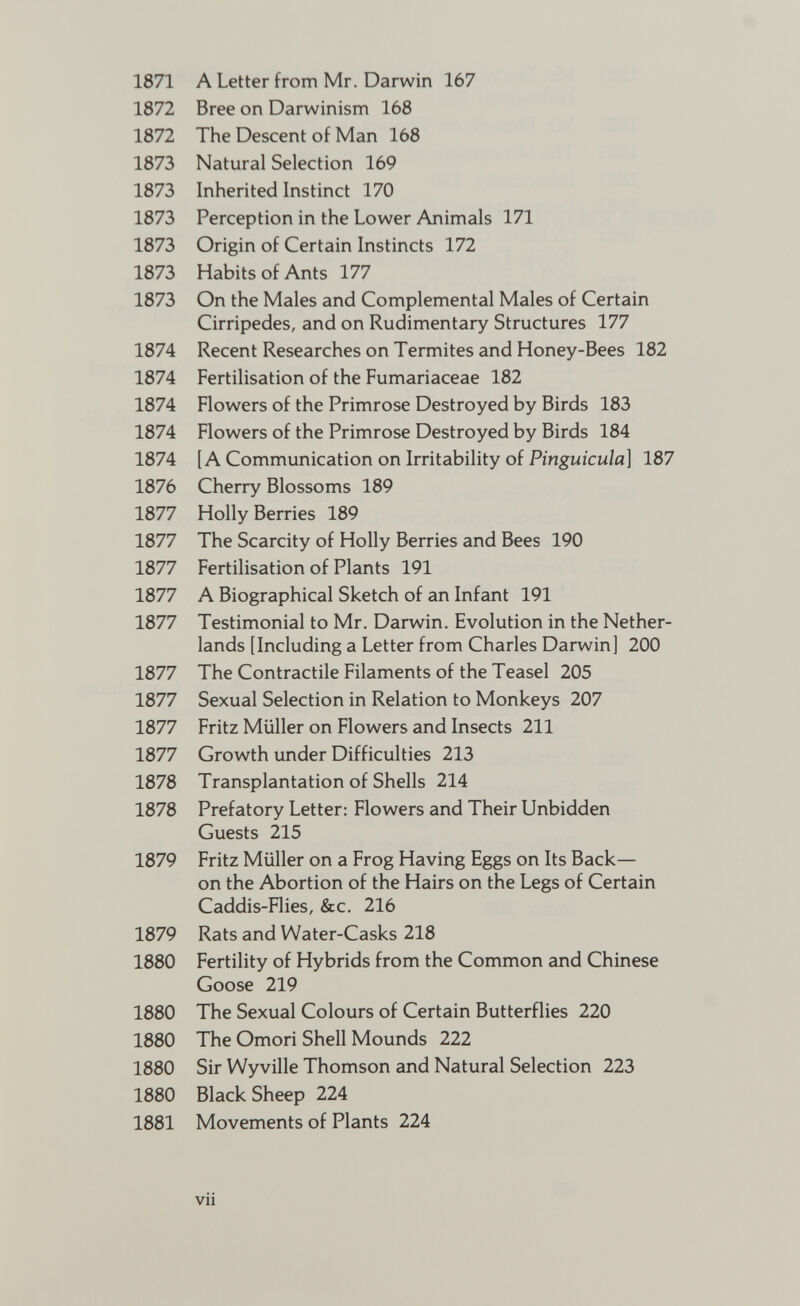 1871 1872 1872 1873 1873 1873 1873 1873 1873 1874 1874 1874 1874 1874 1876 1877 1877 1877 1877 1877 1877 1877 1877 1877 1878 1878 1879 1879 1880 1880 1880 1880 1880 1881 A Letter from Mr. Darwin 167 Bree on Darwinism 168 The Descent of Man 168 Natural Selection 169 Inherited Instinct 170 Perception in the Lower Animals 171 Origin of Certain Instincts 172 Habits of Ants 177 On the Males and Complemental Males of Certain Cirripedes, and on Rudimentary Structures 177 Recent Researches on Termites and Honey-Bees 182 Fertilisation of the Fumariaceae 182 Flowers of the Primrose Destroyed by Birds 183 Flowers of the Primrose Destroyed by Birds 184 [A Communication on Irritability of Pinguicula] 187 Cherry Blossoms 189 Holly Berries 189 The Scarcity of Holly Berries and Bees 190 Fertilisation of Plants 191 A Biographical Sketch of an Infant 191 Testimonial to Mr. Darwin. Evolution in the Nether lands [Including a Letter from Charles Darwinl 200 The Contractile Filaments of the Teasel 205 Sexual Selection in Relation to Monkeys 207 Fritz Müller on Flowers and Insects 211 Growth under Difficulties 213 Transplantation of Shells 214 Prefatory Letter: Flowers and Their Unbidden Guests 215 Fritz Müller on a Frog Having Eggs on Its Back— on the Abortion of the Hairs on the Legs of Certain Caddis-Flies, &c. 216 Rats and Water-Casks 218 Fertility of Hybrids from the Common and Chinese Goose 219 The Sexual Colours of Certain Butterflies 220 The Omori Shell Mounds 222 Sir Wyville Thomson and Natural Selection 223 Black Sheep 224 Movements of Plants 224 Vll