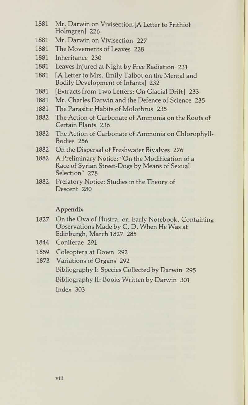 1881 Mr. Darwin on Vivisection [A Letter to Frithiof Holmgren] 226 1881 Mr. Darwin on Vivisection 227 1881 The Movements of Leaves 228 1881 Inheritance 230 1881 Leaves Injured at Night by Free Radiation 231 1881 [A Letter to Mrs. Emily Talbot on the Mental and Bodily Development of Infants] 232 1881 [Extracts from Two Letters: On Glacial Drift] 233 1881 Mr. Charles Darwin and the Defence of Science 235 1881 The Parasitic Habits of Molothrus 235 1882 The Action of Carbonate of Ammonia on the Roots of Certain Plants 236 1882 The Action of Carbonate of Ammonia on Chlorophyll- Bodies 256 1882 On the Dispersal of Freshwater Bivalves 276 1882 A Preliminary Notice: “On the Modification of a Race of Syrian Street-Dogs by Means of Sexual Selection 278 1882 Prefatory Notice: Studies in the Theory of Descent 280 Appendix 1827 On the Ova of Flustra, or, Early Notebook, Containing Observations Made by C. D. When He Was at Edinburgh, March 1827 285 1844 Coniferae 291 1859 Coleoptera at Down 292 1873 Variations of Organs 292 Bibliography I: Species Collected by Darwin 295 Bibliography II: Books Written by Darwin 301 Index 303 Vlll