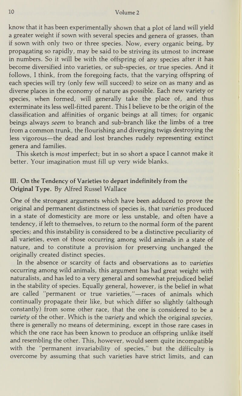 know that it has been experimentally shown that a plot of land will yield a greater weight if sown with several species and genera of grasses, than if sown with only two or three species. Now, every organic being, by propagating so rapidly, may be said to be striving its utmost to increase in numbers. So it will be with the offspring of any species after it has become diversified into varieties, or sub-species, or true species. And it follows, I think, from the foregoing facts, that the varying offspring of each species will try (only few will succeed) to seize on as many and as diverse places in the economy of nature as possible. Each new variety or species, when formed, will generally take the place of, and thus exterminate its less well-fitted parent. This I believe to be the origin of the classification and affinities of organic beings at all times; for organic beings always seem to branch and sub-branch like the limbs of a tree from a common trunk, the flourishing and diverging twigs destroying the less vigorous—the dead and lost branches rudely representing extinct genera and families. This sketch is most imperfect; but in so short a space I cannot make it better. Your imagination must fill up very wide blanks. III. On the Tendency of Varieties to depart indefinitely from the Original Type. By Alfred Russel Wallace One of the strongest arguments which have been adduced to prove the original and permanent distinctness of species is, that varieties produced in a state of domesticity are more or less unstable, and often have a tendency, if left to themselves, to return to the normal form of the parent species; and this instability is considered to be a distinctive peculiarity of all varieties, even of those occurring among wild animals in a state of nature, and to constitute a provision for preserving unchanged the originally created distinct species. In the absence or scarcity of facts and observations as to varieties occurring among wild animals, this argument has had great weight with naturalists, and has led to a very general and somewhat prejudiced belief in the stability of species. Equally general, however, is the belief in what are called permanent or true varieties,—races of animals which continually propagate their like, but which differ so slightly (although constantly) from some other race, that the one is considered to be a variety of the other. Which is the variety and which the original species, there is generally no means of determining, except in those rare cases in which the one race has been known to produce an offspring unlike itself and resembling the other. This, however, would seem quite incompatible with the permanent invariability of species, but the difficulty is overcome by assuming that such varieties have strict limits, and can