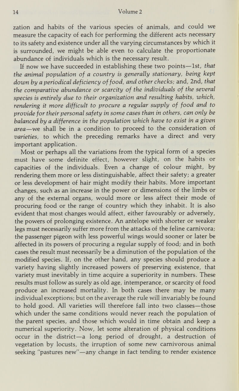 zation and habits of the various species of animals, and could we measure the capacity of each for performing the different acts necessary to its safety and existence under all the varying circumstances by which it is surrounded, we might be able even to calculate the proportionate abundance of individuals which is the necessary result. If now we have succeeded in establishing these two points—1st, that the animal population of a country is generally stationary, being kept down by a periodical deficiency of food, and other checks; and, 2nd, that the comparative abundance or scarcity of the individuals of the several species is entirely due to their organization and resulting habits, which, rendering it more difficult to procure a regular supply of food and to provide for their personal safety in some cases than in others, can only be balanced by a difference in the population which have to exist in a given area —we shall be in a condition to proceed to the consideration of varieties, to which the preceding remarks have a direct and very important application. Most or perhaps all the variations from the typical form of a species must have some definite effect, however slight, on the habits or capacities of the individuals. Even a change of colour might, by rendering them more or less distinguishable, affect their safety; a greater or less development of hair might modify their habits. More important changes, such as an increase in the power or dimensions of the limbs or any of the external organs, would more or less affect their mode of procuring food or the range of country which they inhabit. It is also evident that most changes would affect, either favourably or adversely, the powers of prolonging existence. An antelope with shorter or weaker legs must necessarily suffer more from the attacks of the feline carnivora; the passenger pigeon with less powerful wings would sooner or later be affected in its powers of procuring a regular supply of food; and in both cases the result must necessarily be a diminution of the population of the modified species. If, on the other hand, any species should produce a variety having slightly increased powers of preserving existence, that variety must inevitably in time acquire a superiority in numbers. These results must follow as surely as old age, intemperance, or scarcity of food produce an increased mortality. In both cases there may be many individual exceptions; but on the average the rule will invariably be found to hold good. All varieties will therefore fall into two classes—those which under the same conditions would never reach the population of the parent species, and those which would in time obtain and keep a numerical superiority. Now, let some alteration of physical conditions occur in the district—a long period of drought, a destruction of vegetation by locusts, the irruption of some new carnivorous animal seeking pastures new—any change in fact tending to render existence