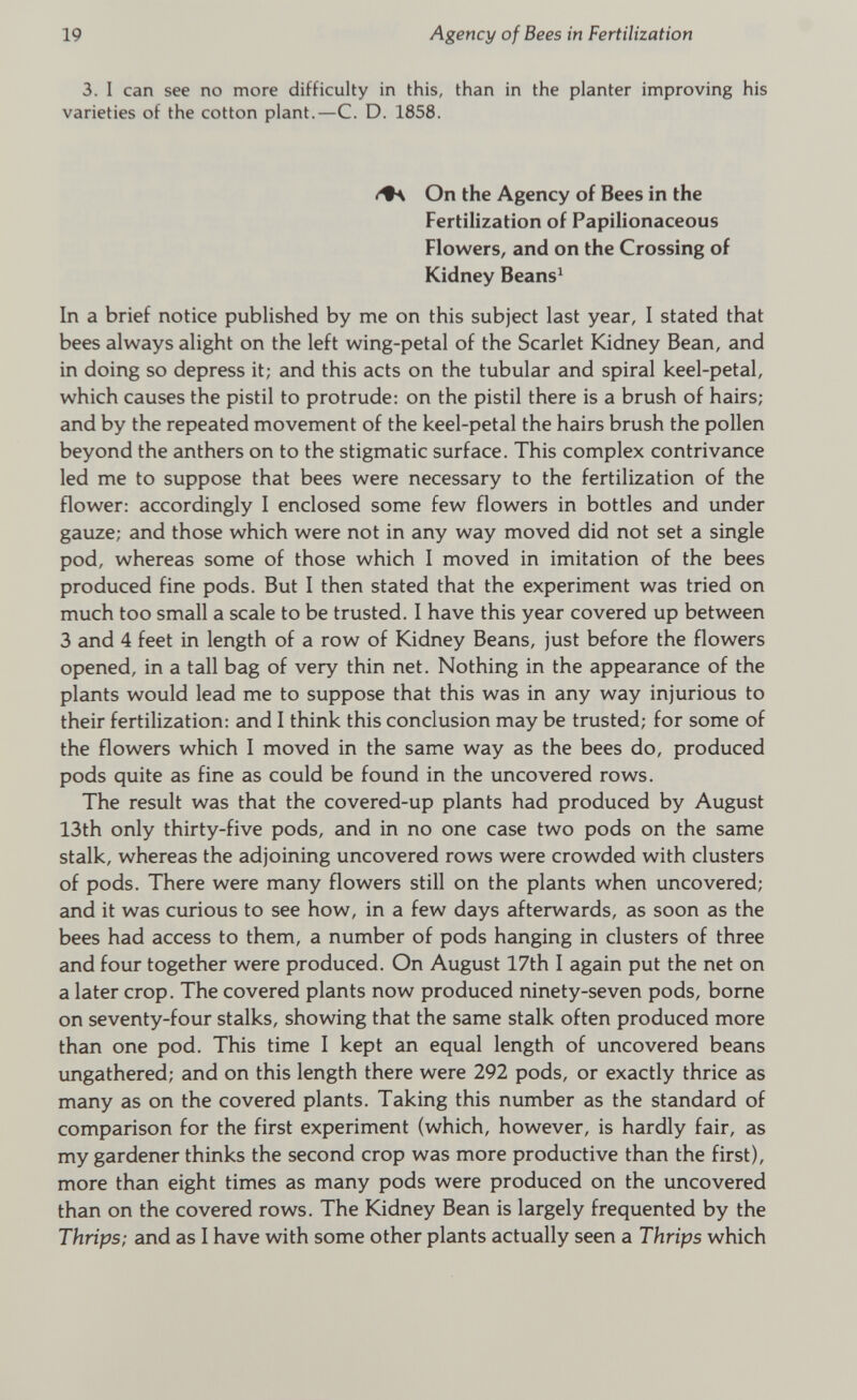 3. I can see no more difficulty in this, than in the planter improving his varieties of the cotton plant.—C. D. 1858. On the Agency of Bees in the Fertilization of Papilionaceous Flowers, and on the Crossing of Kidney Beans 1 In a brief notice published by me on this subject last year, I stated that bees always alight on the left wing-petal of the Scarlet Kidney Bean, and in doing so depress it; and this acts on the tubular and spiral keel-petal, which causes the pistil to protrude: on the pistil there is a brush of hairs; and by the repeated movement of the keel-petal the hairs brush the pollen beyond the anthers on to the stigmatic surface. This complex contrivance led me to suppose that bees were necessary to the fertilization of the flower: accordingly I enclosed some few flowers in bottles and under gauze; and those which were not in any way moved did not set a single pod, whereas some of those which I moved in imitation of the bees produced fine pods. But I then stated that the experiment was tried on much too small a scale to be trusted. I have this year covered up between 3 and 4 feet in length of a row of Kidney Beans, just before the flowers opened, in a tall bag of very thin net. Nothing in the appearance of the plants would lead me to suppose that this was in any way injurious to their fertilization: and I think this conclusion may be trusted; for some of the flowers which I moved in the same way as the bees do, produced pods quite as fine as could be found in the uncovered rows. The result was that the covered-up plants had produced by August 13th only thirty-five pods, and in no one case two pods on the same stalk, whereas the adjoining uncovered rows were crowded with clusters of pods. There were many flowers still on the plants when uncovered; and it was curious to see how, in a few days afterwards, as soon as the bees had access to them, a number of pods hanging in clusters of three and four together were produced. On August 17th I again put the net on a later crop. The covered plants now produced ninety-seven pods, borne on seventy-four stalks, showing that the same stalk often produced more than one pod. This time I kept an equal length of uncovered beans ungathered; and on this length there were 292 pods, or exactly thrice as many as on the covered plants. Taking this number as the standard of comparison for the first experiment (which, however, is hardly fair, as my gardener thinks the second crop was more productive than the first), more than eight times as many pods were produced on the uncovered than on the covered rows. The Kidney Bean is largely frequented by the Thrips; and as I have with some other plants actually seen a Thrips which