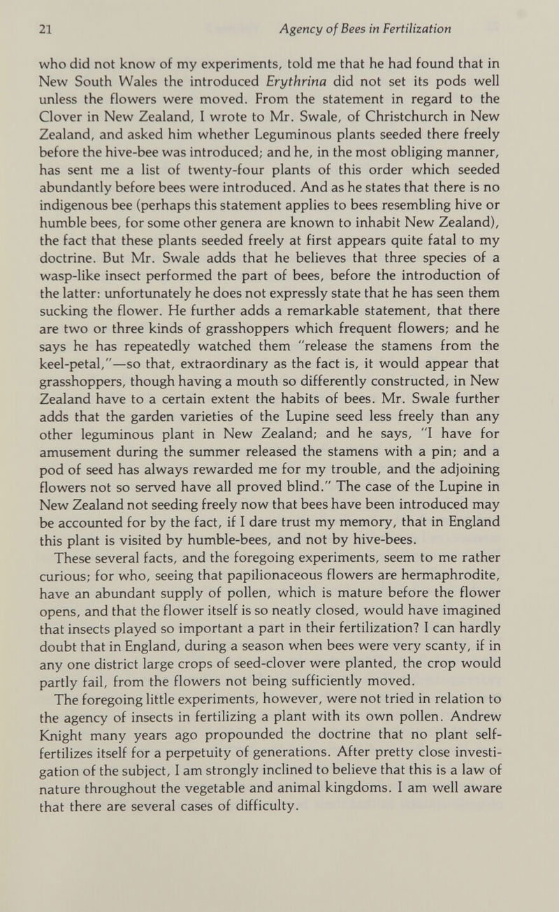 who did not know of my experiments, told me that he had found that in New South Wales the introduced Erythrina did not set its pods well unless the flowers were moved. From the statement in regard to the Clover in New Zealand, I wrote to Mr. Swale, of Christchurch in New Zealand, and asked him whether Leguminous plants seeded there freely before the hive-bee was introduced; and he, in the most obliging manner, has sent me a list of twenty-four plants of this order which seeded abundantly before bees were introduced. And as he states that there is no indigenous bee (perhaps this statement applies to bees resembling hive or humble bees, for some other genera are known to inhabit New Zealand), the fact that these plants seeded freely at first appears quite fatal to my doctrine. But Mr. Swale adds that he believes that three species of a wasp-like insect performed the part of bees, before the introduction of the latter: unfortunately he does not expressly state that he has seen them sucking the flower. He further adds a remarkable statement, that there are two or three kinds of grasshoppers which frequent flowers; and he says he has repeatedly watched them release the stamens from the keel-petal,—so that, extraordinary as the fact is, it would appear that grasshoppers, though having a mouth so differently constructed, in New Zealand have to a certain extent the habits of bees. Mr. Swale further adds that the garden varieties of the Lupine seed less freely than any other leguminous plant in New Zealand; and he says, I have for amusement during the summer released the stamens with a pin; and a pod of seed has always rewarded me for my trouble, and the adjoining flowers not so served have all proved blind. The case of the Lupine in New Zealand not seeding freely now that bees have been introduced may be accounted for by the fact, if I dare trust my memory, that in England this plant is visited by humble-bees, and not by hive-bees. These several facts, and the foregoing experiments, seem to me rather curious; for who, seeing that papilionaceous flowers are hermaphrodite, have an abundant supply of pollen, which is mature before the flower opens, and that the flower itself is so neatly closed, would have imagined that insects played so important a part in their fertilization? I can hardly doubt that in England, during a season when bees were very scanty, if in any one district large crops of seed-clover were planted, the crop would partly fail, from the flowers not being sufficiently moved. The foregoing little experiments, however, were not tried in relation to the agency of insects in fertilizing a plant with its own pollen. Andrew Knight many years ago propounded the doctrine that no plant self- fertilizes itself for a perpetuity of generations. After pretty close investi gation of the subject, I am strongly inclined to believe that this is a law of nature throughout the vegetable and animal kingdoms. I am well aware that there are several cases of difficulty.