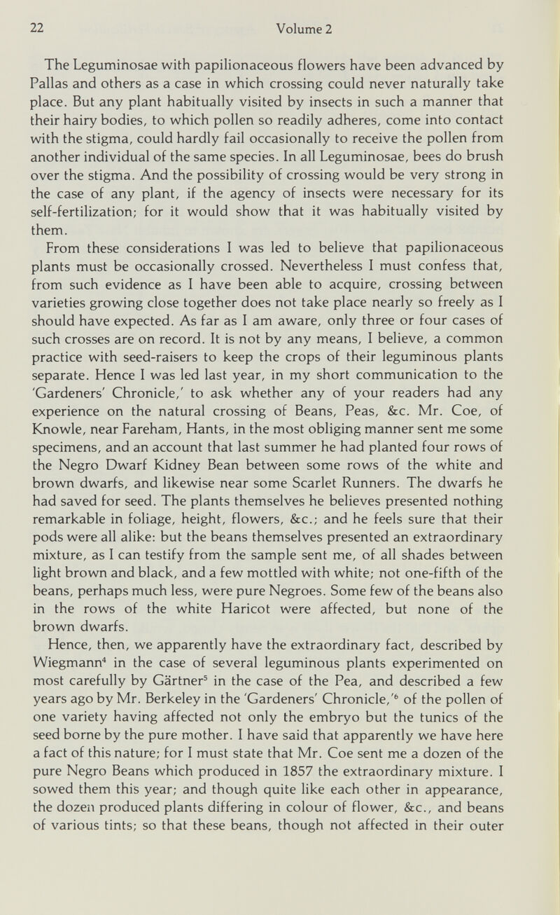 The Leguminosae with papilionaceous flowers have been advanced by Pallas and others as a case in which crossing could never naturally take place. But any plant habitually visited by insects in such a manner that their hairy bodies, to which pollen so readily adheres, come into contact with the stigma, could hardly fail occasionally to receive the pollen from another individual of the same species. In all Leguminosae, bees do brush over the stigma. And the possibility of crossing would be very strong in the case of any plant, if the agency of insects were necessary for its self-fertilization; for it would show that it was habitually visited by them. From these considerations I was led to believe that papilionaceous plants must be occasionally crossed. Nevertheless I must confess that, from such evidence as I have been able to acquire, crossing between varieties growing close together does not take place nearly so freely as I should have expected. As far as I am aware, only three or four cases of such crosses are on record. It is not by any means, I believe, a common practice with seed-raisers to keep the crops of their leguminous plants separate. Hence I was led last year, in my short communication to the 'Gardeners' Chronicle,' to ask whether any of your readers had any experience on the natural crossing of Beans, Peas, &c. Mr. Coe, of Knowle, near Fareham, Hants, in the most obliging manner sent me some specimens, and an account that last summer he had planted four rows of the Negro Dwarf Kidney Bean between some rows of the white and brown dwarfs, and likewise near some Scarlet Runners. The dwarfs he had saved for seed. The plants themselves he believes presented nothing remarkable in foliage, height, flowers, &c.; and he feels sure that their pods were all alike: but the beans themselves presented an extraordinary mixture, as I can testify from the sample sent me, of all shades between light brown and black, and a few mottled with white; not one-fifth of the beans, perhaps much less, were pure Negroes. Some few of the beans also in the rows of the white Haricot were affected, but none of the brown dwarfs. Hence, then, we apparently have the extraordinary fact, described by Wiegmann 4 in the case of several leguminous plants experimented on most carefully by Gartner 5 in the case of the Pea, and described a few years ago by Mr. Berkeley in the 'Gardeners' Chronicle,' 6 of the pollen of one variety having affected not only the embryo but the tunics of the seed borne by the pure mother. I have said that apparently we have here a fact of this nature; for I must state that Mr. Coe sent me a dozen of the pure Negro Beans which produced in 1857 the extraordinary mixture. I sowed them this year; and though quite like each other in appearance, the dozen produced plants differing in colour of flower, &c., and beans of various tints; so that these beans, though not affected in their outer