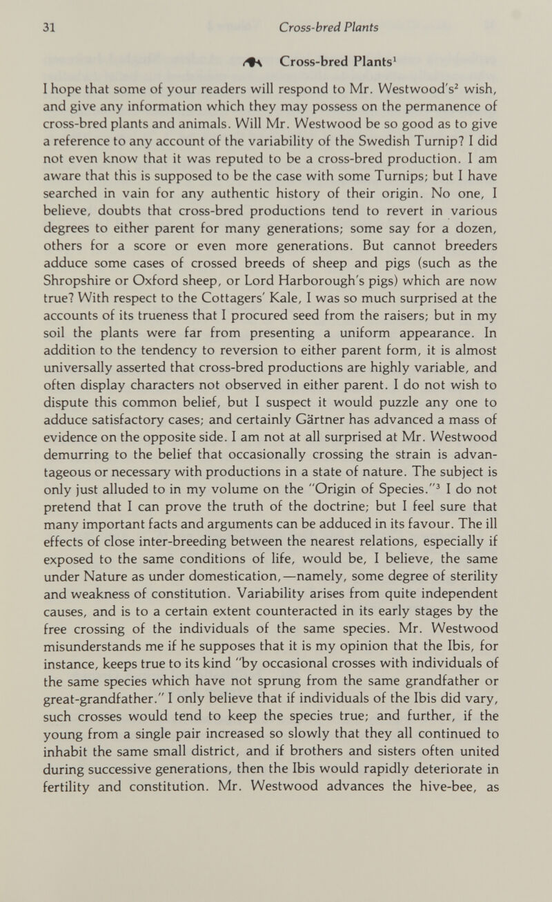 Cross-bred Plants 1 I hope that some of your readers will respond to Mr. Westwood's 2 wish, and give any information which they may possess on the permanence of cross-bred plants and animals. Will Mr. Westwood be so good as to give a reference to any account of the variability of the Swedish Turnip? I did not even know that it was reputed to be a cross-bred production. I am aware that this is supposed to be the case with some Turnips; but I have searched in vain for any authentic history of their origin. No one, I believe, doubts that cross-bred productions tend to revert in various degrees to either parent for many generations; some say for a dozen, others for a score or even more generations. But cannot breeders adduce some cases of crossed breeds of sheep and pigs (such as the Shropshire or Oxford sheep, or Lord Harborough's pigs) which are now true? With respect to the Cottagers' Kale, I was so much surprised at the accounts of its trueness that I procured seed from the raisers; but in my soil the plants were far from presenting a uniform appearance. In addition to the tendency to reversion to either parent form, it is almost universally asserted that cross-bred productions are highly variable, and often display characters not observed in either parent. I do not wish to dispute this common belief, but I suspect it would puzzle any one to adduce satisfactory cases; and certainly Gartner has advanced a mass of evidence on the opposite side. I am not at all surprised at Mr. Westwood demurring to the belief that occasionally crossing the strain is advan tageous or necessary with productions in a state of nature. The subject is only just alluded to in my volume on the Origin of Species. 3 I do not pretend that I can prove the truth of the doctrine; but I feel sure that many important facts and arguments can be adduced in its favour. The ill effects of close inter-breeding between the nearest relations, especially if exposed to the same conditions of life, would be, I believe, the same under Nature as under domestication,—namely, some degree of sterility and weakness of constitution. Variability arises from quite independent causes, and is to a certain extent counteracted in its early stages by the free crossing of the individuals of the same species. Mr. Westwood misunderstands me if he supposes that it is my opinion that the Ibis, for instance, keeps true to its kind by occasional crosses with individuals of the same species which have not sprung from the same grandfather or great-grandfather. I only believe that if individuals of the Ibis did vary, such crosses would tend to keep the species true; and further, if the young from a single pair increased so slowly that they all continued to inhabit the same small district, and if brothers and sisters often united during successive generations, then the Ibis would rapidly deteriorate in fertility and constitution. Mr. Westwood advances the hive-bee, as