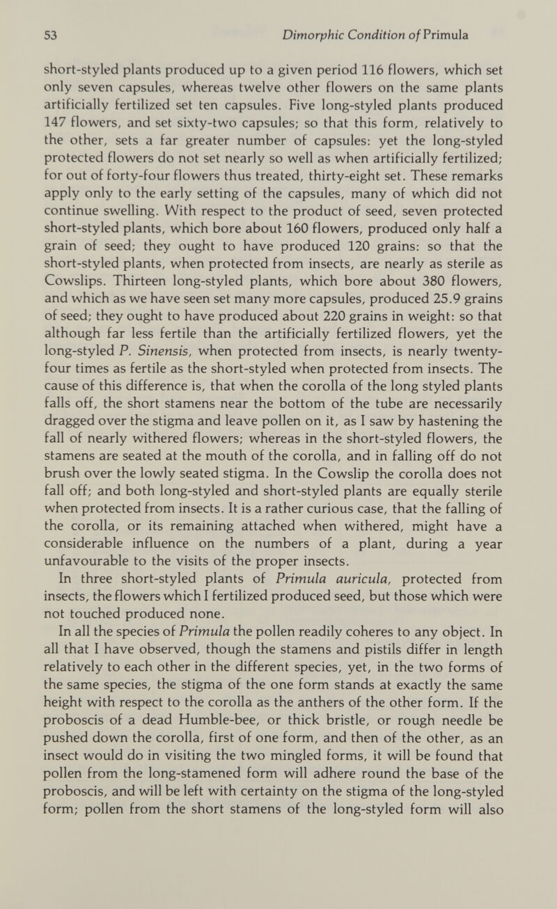 short-styled plants produced up to a given period 116 flowers, which set only seven capsules, whereas twelve other flowers on the same plants artificially fertilized set ten capsules. Five long-styled plants produced 147 flowers, and set sixty-two capsules; so that this form, relatively to the other, sets a far greater number of capsules: yet the long-styled protected flowers do not set nearly so well as when artificially fertilized; for out of forty-four flowers thus treated, thirty-eight set. These remarks apply only to the early setting of the capsules, many of which did not continue swelling. With respect to the product of seed, seven protected short-styled plants, which bore about 160 flowers, produced only half a grain of seed; they ought to have produced 120 grains: so that the short-styled plants, when protected from insects, are nearly as sterile as Cowslips. Thirteen long-styled plants, which bore about 380 flowers, and which as we have seen set many more capsules, produced 25.9 grains of seed; they ought to have produced about 220 grains in weight: so that although far less fertile than the artificially fertilized flowers, yet the long-styled P. Sinensis, when protected from insects, is nearly twenty- four times as fertile as the short-styled when protected from insects. The cause of this difference is, that when the corolla of the long styled plants falls off, the short stamens near the bottom of the tube are necessarily dragged over the stigma and leave pollen on it, as I saw by hastening the fall of nearly withered flowers; whereas in the short-styled flowers, the stamens are seated at the mouth of the corolla, and in falling off do not brush over the lowly seated stigma. In the Cowslip the corolla does not fall off; and both long-styled and short-styled plants are equally sterile when protected from insects. It is a rather curious case, that the falling of the corolla, or its remaining attached when withered, might have a considerable influence on the numbers of a plant, during a year unfavourable to the visits of the proper insects. In three short-styled plants of Primula auricula, protected from insects, the flowers which I fertilized produced seed, but those which were not touched produced none. In all the species of Primula the pollen readily coheres to any object. In all that I have observed, though the stamens and pistils differ in length relatively to each other in the different species, yet, in the two forms of the same species, the stigma of the one form stands at exactly the same height with respect to the corolla as the anthers of the other form. If the proboscis of a dead Humble-bee, or thick bristle, or rough needle be pushed down the corolla, first of one form, and then of the other, as an insect would do in visiting the two mingled forms, it will be found that pollen from the long-stamened form will adhere round the base of the proboscis, and will be left with certainty on the stigma of the long-styled form; pollen from the short stamens of the long-styled form will also