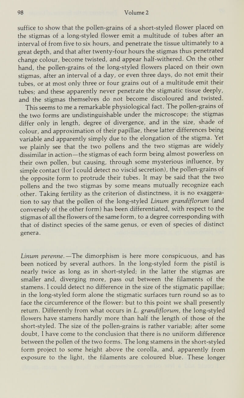 suffice to show that the pollen-grains of a short-styled flower placed on the stigmas of a long-styled flower emit a multitude of tubes after an interval of from five to six hours, and penetrate the tissue ultimately to a great depth, and that after twenty-four hours the stigmas thus penetrated change colour, become twisted, and appear half-withered. On the other hand, the pollen-grains of the long-styled flowers placed on their own stigmas, after an interval of a day, or even three days, do not emit their tubes, or at most only three or four grains out of a multitude emit their tubes; and these apparently never penetrate the stigmatic tissue deeply, and the stigmas themselves do not become discoloured and twisted. This seems to me a remarkable physiological fact. The pollen-grains of the two forms are undistinguishable under the microscope; the stigmas differ only in length, degree of divergence, and in the size, shade of colour, and approximation of their papillae, these latter differences being variable and apparently simply due to the elongation of the stigma. Yet we plainly see that the two pollens and the two stigmas are widely dissimilar in action—the stigmas of each form being almost powerless on their own pollen, but causing, through some mysterious influence, by simple contact (for I could detect no viscid secretion), the pollen-grains of the opposite form to protrude their tubes. It may be said that the two pollens and the two stigmas by some means mutually recognize each other. Taking fertility as the criterion of distinctness, it is no exaggera tion to say that the pollen of the long-styled Linum grandiflorum (and conversely of the other form) has been differentiated, with respect to the stigmas of all the flowers of the same form, to a degree corresponding with that of distinct species of the same genus, or even of species of distinct genera. Linum perenne .—The dimorphism is here more conspicuous, and has been noticed by several authors. In the long-styled form the pistil is nearly twice as long as in short-styled; in the latter the stigmas are smaller and, diverging more, pass out between the filaments of the stamens. I could detect no difference in the size of the stigmatic papillae; in the long-styled form alone the stigmatic surfaces turn round so as to face the circumference of the flower: but to this point we shall presently return. Differently from what occurs in L. grandiflorum, the long-styled flowers have stamens hardly more than half the length of those of the short-styled. The size of the pollen-grains is rather variable; after some doubt, I have come to the conclusion that there is no uniform difference between the pollen of the two forms. The long stamens in the short-styled form project to some height above the corolla, and, apparently from exposure to the light, the filaments are coloured blue. These longer