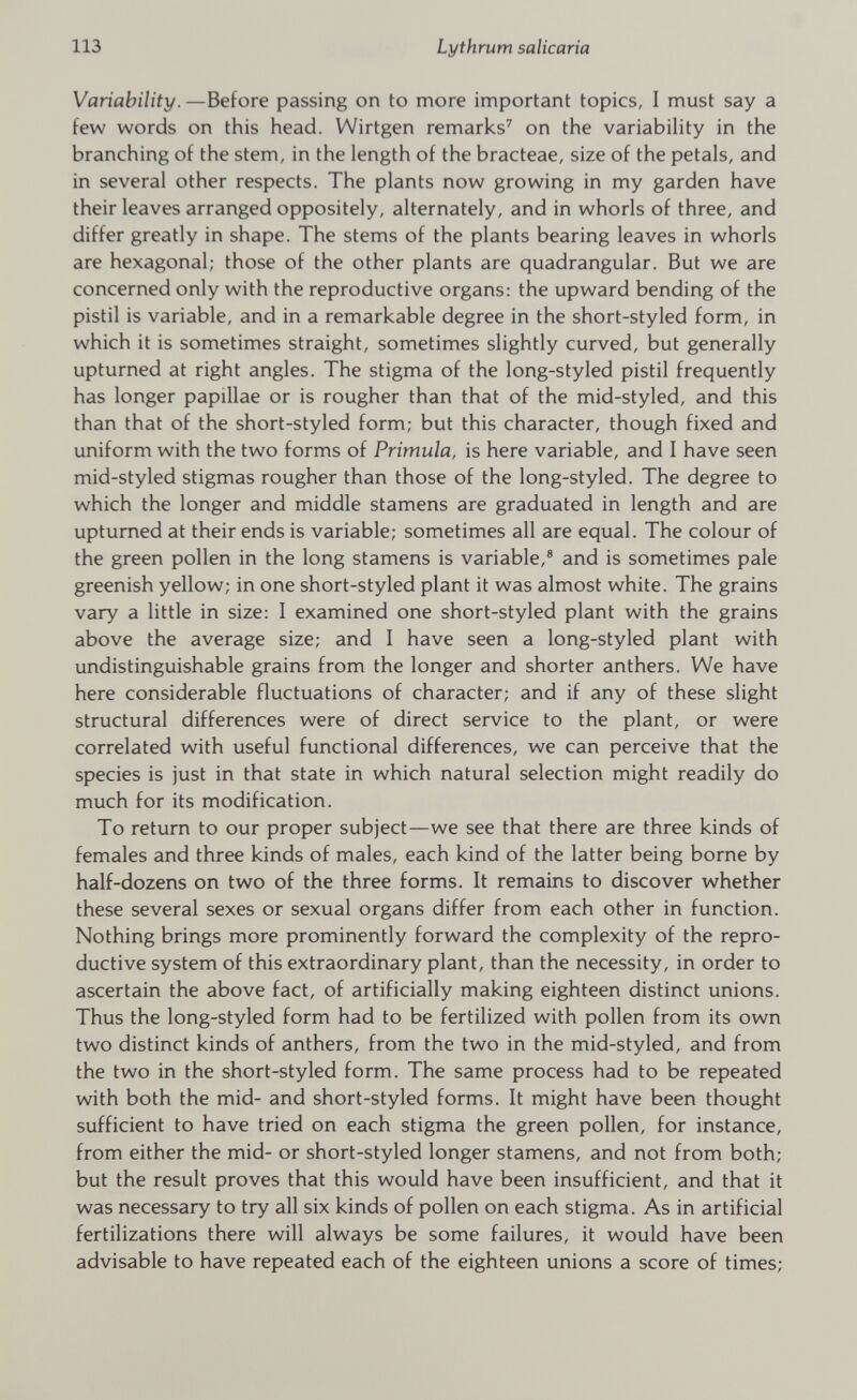 Variability. —Before passing on to more important topics, I must say a few words on this head. Wirtgen remarks 7 on the variability in the branching of the stem, in the length of the bracteae, size of the petals, and in several other respects. The plants now growing in my garden have their leaves arranged oppositely, alternately, and in whorls of three, and differ greatly in shape. The stems of the plants bearing leaves in whorls are hexagonal; those of the other plants are quadrangular. But we are concerned only with the reproductive organs: the upward bending of the pistil is variable, and in a remarkable degree in the short-styled form, in which it is sometimes straight, sometimes slightly curved, but generally upturned at right angles. The stigma of the long-styled pistil frequently has longer papillae or is rougher than that of the mid-styled, and this than that of the short-styled form; but this character, though fixed and uniform with the two forms of Primula, is here variable, and I have seen mid-styled stigmas rougher than those of the long-styled. The degree to which the longer and middle stamens are graduated in length and are upturned at their ends is variable; sometimes all are equal. The colour of the green pollen in the long stamens is variable, 8 and is sometimes pale greenish yellow; in one short-styled plant it was almost white. The grains vary a little in size: 1 examined one short-styled plant with the grains above the average size; and I have seen a long-styled plant with undistinguishable grains from the longer and shorter anthers. We have here considerable fluctuations of character; and if any of these slight structural differences were of direct service to the plant, or were correlated with useful functional differences, we can perceive that the species is just in that state in which natural selection might readily do much for its modification. To return to our proper subject—we see that there are three kinds of females and three kinds of males, each kind of the latter being borne by half-dozens on two of the three forms. It remains to discover whether these several sexes or sexual organs differ from each other in function. Nothing brings more prominently forward the complexity of the repro ductive system of this extraordinary plant, than the necessity, in order to ascertain the above fact, of artificially making eighteen distinct unions. Thus the long-styled form had to be fertilized with pollen from its own two distinct kinds of anthers, from the two in the mid-styled, and from the two in the short-styled form. The same process had to be repeated with both the mid- and short-styled forms. It might have been thought sufficient to have tried on each stigma the green pollen, for instance, from either the mid- or short-styled longer stamens, and not from both; but the result proves that this would have been insufficient, and that it was necessary to try all six kinds of pollen on each stigma. As in artificial fertilizations there will always be some failures, it would have been advisable to have repeated each of the eighteen unions a score of times;