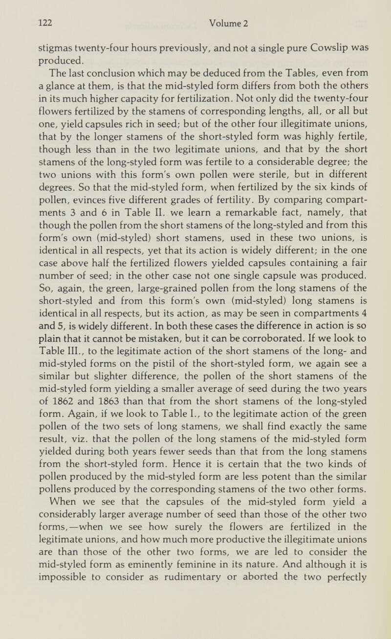 stigmas twenty-four hours previously, and not a single pure Cowslip was produced. The last conclusion which may be deduced from the Tables, even from a glance at them, is that the mid-styled form differs from both the others in its much higher capacity for fertilization. Not only did the twenty-four flowers fertilized by the stamens of corresponding lengths, all, or all but one, yield capsules rich in seed; but of the other four illegitimate unions, that by the longer stamens of the short-styled form was highly fertile, though less than in the two legitimate unions, and that by the short stamens of the long-styled form was fertile to a considerable degree; the two unions with this form's own pollen were sterile, but in different degrees. So that the mid-styled form, when fertilized by the six kinds of pollen, evinces five different grades of fertility. By comparing compart ments 3 and 6 in Table II. we learn a remarkable fact, namely, that though the pollen from the short stamens of the long-styled and from this form's own (mid-styled) short stamens, used in these two unions, is identical in all respects, yet that its action is widely different; in the one case above half the fertilized flowers yielded capsules containing a fair number of seed; in the other case not one single capsule was produced. So, again, the green, large-grained pollen from the long stamens of the short-styled and from this form's own (mid-styled) long stamens is identical in all respects, but its action, as may be seen in compartments 4 and 5, is widely different. In both these cases the difference in action is so plain that it cannot be mistaken, but it can be corroborated. If we look to Table III., to the legitimate action of the short stamens of the long- and mid-styled forms on the pistil of the short-styled form, we again see a similar but slighter difference, the pollen of the short stamens of the mid-styled form yielding a smaller average of seed during the two years of 1862 and 1863 than that from the short stamens of the long-styled form. Again, if we look to Table I., to the legitimate action of the green pollen of the two sets of long stamens, we shall find exactly the same result, viz. that the pollen of the long stamens of the mid-styled form yielded during both years fewer seeds than that from the long stamens from the short-styled form. Hence it is certain that the two kinds of pollen produced by the mid-styled form are less potent than the similar pollens produced by the corresponding stamens of the two other forms. When we see that the capsules of the mid-styled form yield a considerably larger average number of seed than those of the other two forms,—when we see how surely the flowers are fertilized in the legitimate unions, and how much more productive the illegitimate unions are than those of the other two forms, we are led to consider the mid-styled form as eminently feminine in its nature. And although it is impossible to consider as rudimentary or aborted the two perfectly