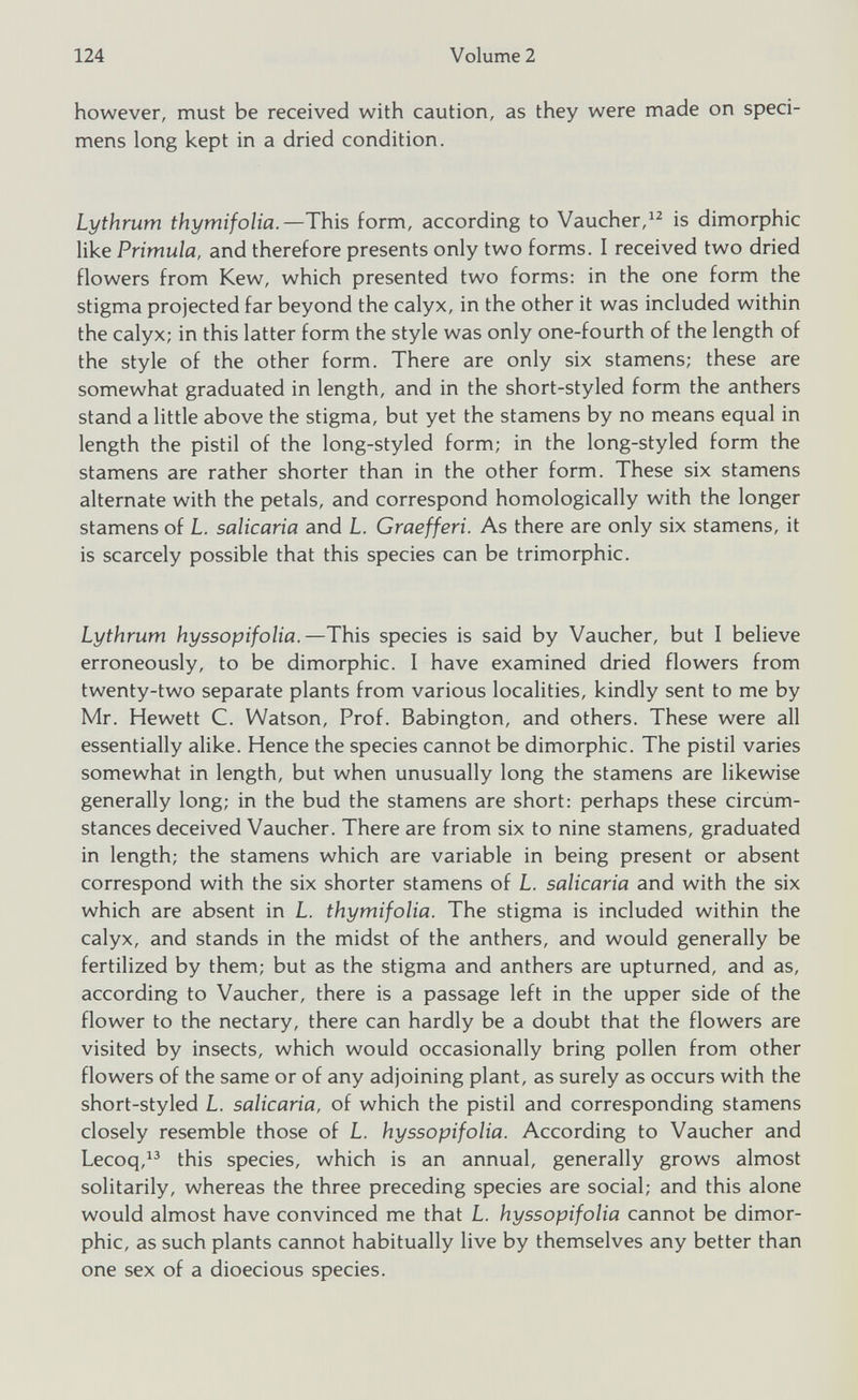 however, must be received with caution, as they were made on speci mens long kept in a dried condition. Lythrum thymifolia. —This form, according to Vaucher, 12 is dimorphic like Primula, and therefore presents only two forms. I received two dried flowers from Kew, which presented two forms: in the one form the stigma projected far beyond the calyx, in the other it was included within the calyx; in this latter form the style was only one-fourth of the length of the style of the other form. There are only six stamens; these are somewhat graduated in length, and in the short-styled form the anthers stand a little above the stigma, but yet the stamens by no means equal in length the pistil of the long-styled form; in the long-styled form the stamens are rather shorter than in the other form. These six stamens alternate with the petals, and correspond homologically with the longer stamens of L. salicaria and L. Graefferi. As there are only six stamens, it is scarcely possible that this species can be trimorphic. Lythrum hyssopifolia. —This species is said by Vaucher, but I believe erroneously, to be dimorphic. I have examined dried flowers from twenty-two separate plants from various localities, kindly sent to me by Mr. Hewett C. Watson, Prof. Babington, and others. These were all essentially alike. Hence the species cannot be dimorphic. The pistil varies somewhat in length, but when unusually long the stamens are likewise generally long; in the bud the stamens are short: perhaps these circum stances deceived Vaucher. There are from six to nine stamens, graduated in length; the stamens which are variable in being present or absent correspond with the six shorter stamens of L. salicaria and with the six which are absent in L. thymifolia. The stigma is included within the calyx, and stands in the midst of the anthers, and would generally be fertilized by them; but as the stigma and anthers are upturned, and as, according to Vaucher, there is a passage left in the upper side of the flower to the nectary, there can hardly be a doubt that the flowers are visited by insects, which would occasionally bring pollen from other flowers of the same or of any adjoining plant, as surely as occurs with the short-styled L. salicaria, of which the pistil and corresponding stamens closely resemble those of L. hyssopifolia. According to Vaucher and Lecoq, 13 this species, which is an annual, generally grows almost solitarily, whereas the three preceding species are social; and this alone would almost have convinced me that L. hyssopifolia cannot be dimor phic, as such plants cannot habitually live by themselves any better than one sex of a dioecious species.