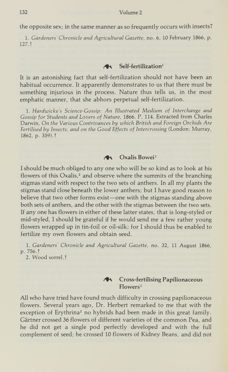 the opposite sex; in the same manner as so frequently occurs with insects? 1. Gardeners' Chronicle and Agricultural Gazette, no. 6, 10 February 1866, p. 127. t Self-fertilization 1 It is an astonishing fact that self-fertilization should not have been an habitual occurrence. It apparently demonstrates to us that there must be something injurious in the process. Nature thus tells us, in the most emphatic manner, that she abhors perpetual self-fertilization. 1. Hardwicke's Science-Gossip: An Illustrated Medium of Interchange and Gossip for Students and Lovers of Nature, 1866. P. 114. Extracted from Charles Darwin, On the Various Contrivances by which British and Foreign Orchids Are Fertilised by Insects, and on the Good Effects of Intercrossing (London: Murray, 1862, p. 359).t OxalisBowei 1 I should be much obliged to any one who will be so kind as to look at his flowers of this Oxalis, 2 and observe where the summits of the branching stigmas stand with respect to the two sets of anthers. In all my plants the stigmas stand close beneath the lower anthers; but I have good reason to believe that two other forms exist—one with the stigmas standing above both sets of anthers, and the other with the stigmas between the two sets. If any one has flowers in either of these latter states, that is long-styled or mid-styled, I should be grateful if he would send me a few rather young flowers wrapped up in tin-foil or oil-silk; for I should thus be enabled to fertilize my own flowers and obtain seed. 1. Gardeners' Chronicle and Agricultural Gazette, no. 32, 11 August 1866, p. 756.t 2. Wood sorrel.t Cross-fertilising Papilionaceous Flowers 1 All who have tried have found much difficulty in crossing papilionaceous flowers. Several years ago, Dr. Herbert remarked to me that with the exception of Erythrina 2 no hybrids had been made in this great family. Gartner crossed 36 flowers of different varieties of the common Pea, and he did not get a single pod perfectly developed and with the full complement of seed; he crossed 10 flowers of Kidney Beans, and did not