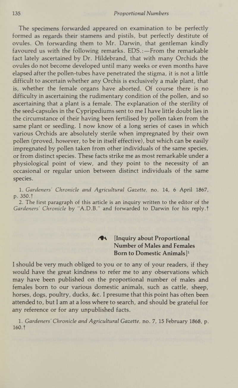 The specimens forwarded appeared on examination to be perfectly formed as regards their stamens and pistils, but perfectly destitute of ovules. On forwarding them to Mr. Darwin, that gentleman kindly favoured us with the following remarks. EDS.:—From the remarkable fact lately ascertained by Dr. Hildebrand, that with many Orchids the ovules do not become developed until many weeks or even months have elapsed after the pollen-tubes have penetrated the stigma, it is not a little difficult to ascertain whether any Orchis is exclusively a male plant, that is, whether the female organs have aborted. Of course there is no difficulty in ascertaining the rudimentary condition of the pollen, and so ascertaining that a plant is a female. The explanation of the sterility of the seed-capsules in the Cypripediums sent to me I have little doubt lies in the circumstance of their having been fertilised by pollen taken from the same plant or seedling. I now know of a long series of cases in which various Orchids are absolutely sterile when impregnated by their own pollen (proved, however, to be in itself effective), but which can be easily impregnated by pollen taken from other individuals of the same species, or from distinct species. These facts strike me as most remarkable under a physiological point of view, and they point to the necessity of an occasional or regular union between distinct individuals of the same species. 1. Gardeners' Chronicle and Agricultural Gazette, no. 14, 6 April 1867, p. 350.t 2. The first paragraph of this article is an inquiry written to the editor of the Gardeners' Chronicle by A.D.B. and forwarded to Darwin for his reply.t /•a [Inquiry about Proportional Number of Males and Females Born to Domestic Animals ] 1 I should be very much obliged to you or to any of your readers, if they would have the great kindness to refer me to any observations which may have been published on the proportional number of males and females born to our various domestic animals, such as cattle, sheep, horses, dogs, poultry, ducks, &c. I presume that this point has often been attended to, but I am at a loss where to search, and should be grateful for any reference or for any unpublished facts. 1. Gardeners' Chronicle and Agricultural Gazette, no. 7, 15 February 1868, p. 160. t