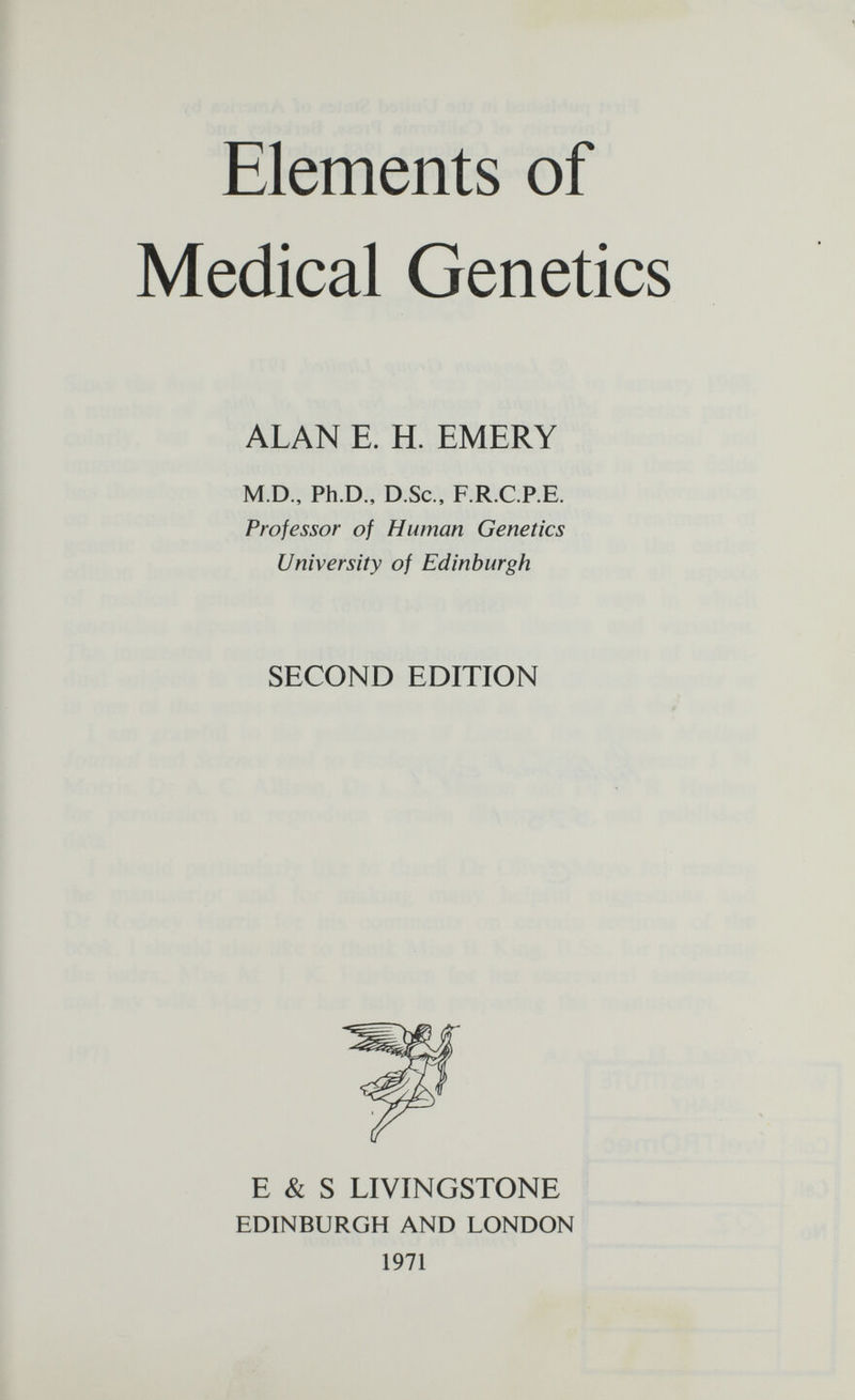 Elements of Medical Genetics ALAN E. H. EMERY M.D., Ph.D., D.Sc., F.R.C.P.E. Professor of Human Genetics University of Edinburgh SECOND EDITION E & S LIVINGSTONE EDINBURGH AND LONDON 1971