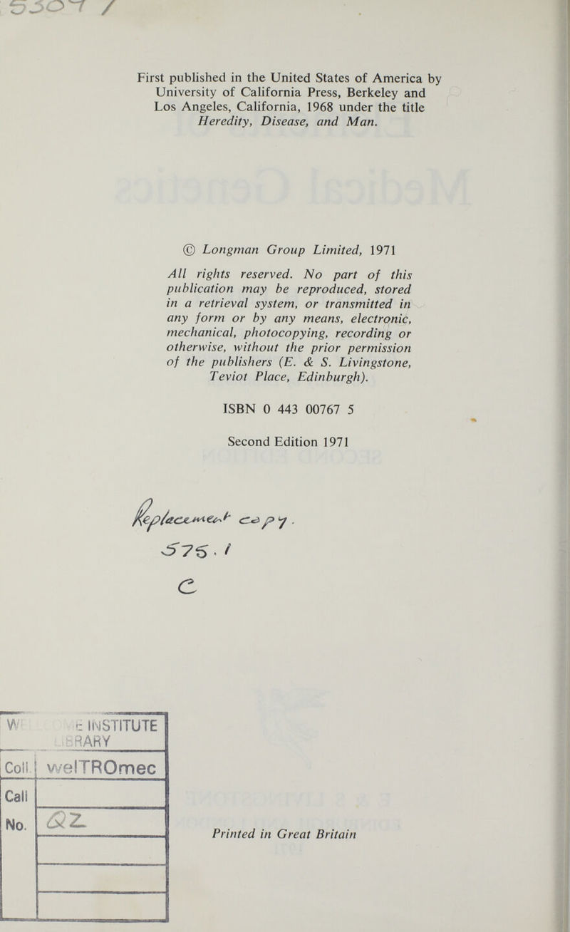 t:7J50^ / First published in the United States of America by University of California Press, Berkeley and Los Angeles, California, 1968 under the title Heredity, Disease, and Man. © Longman Group Limited, 1971 All rights reserved. No part of this publication may be reproduced, stored in a retrieval system, or transmitted in any form or by any means, electronic, mechanical, photocopying, recording or otherwise, without the prior permission of the publishers (E. & S. Livingstone, Teviot Place, Edinburgh). ISBN 0 443 00767 5 Second Edition 1971 с Printed in Great Britain