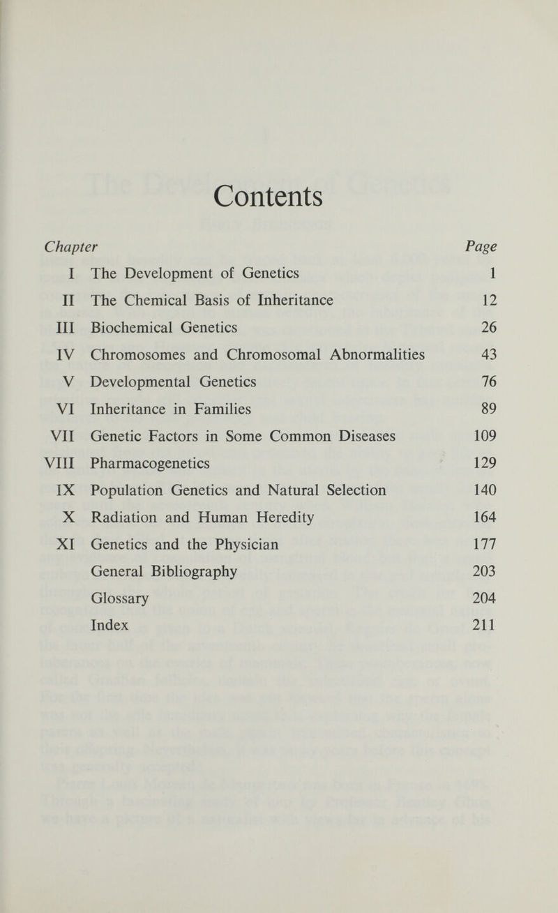 Contents Chapter Page I The Development of Genetics 1 II The Chemical Basis of Inheritance 12 III Biochemical Genetics 26 IV Chromosomes and Chromosomal Abnormalities 43 V Developmental Genetics 76 VI Inheritance in Families 89 VII Genetic Factors in Some Common Diseases 109 VIII Pharmacogenetics ' 129 IX Population Genetics and Natural Selection 140 X Radiation and Human Heredity 164 XI Genetics and the Physician 177 General Bibliography 203 Glossary 204 Index 211
