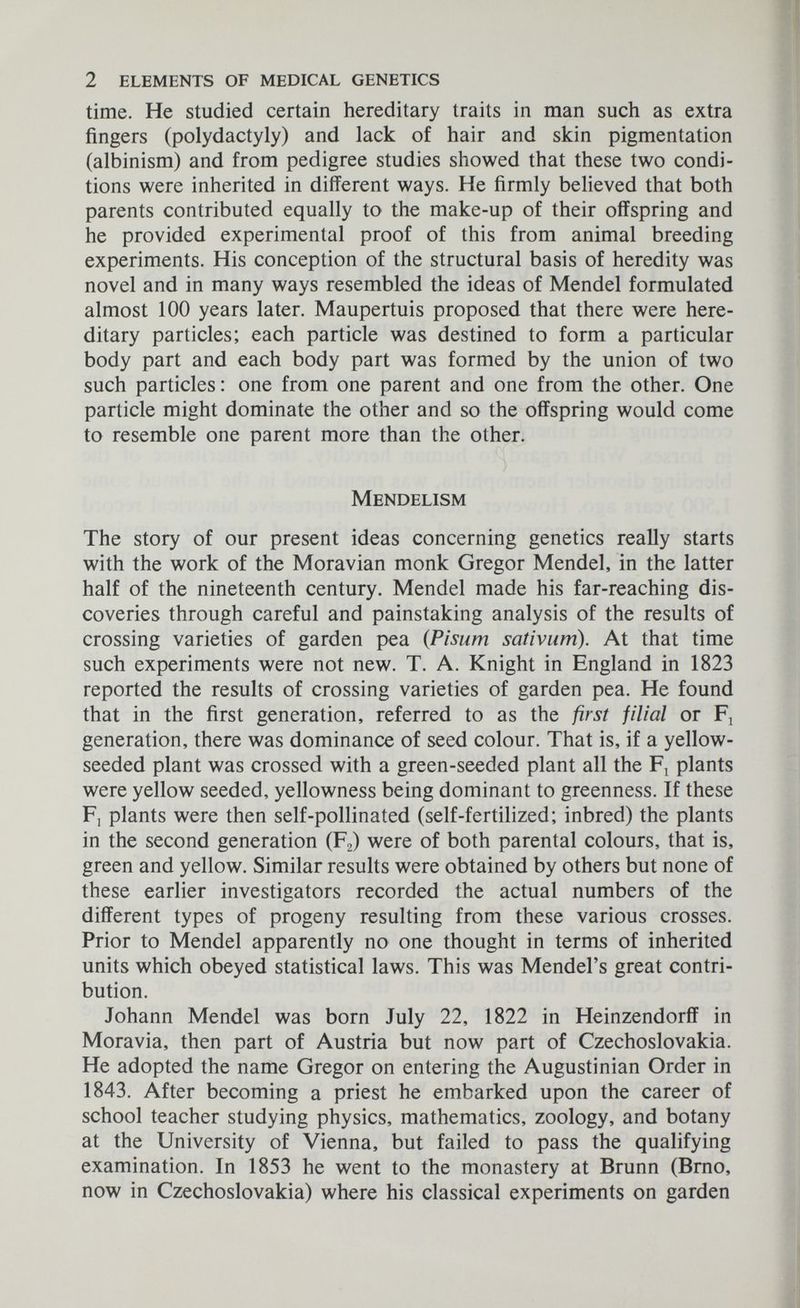 2 elements of medical genetics time. He studied certain hereditary traits in man such as extra fingers (Polydactyly) and lack of hair and skin pigmentation (albinism) and from pedigree studies showed that these two condi¬ tions were inherited in different ways. He firmly believed that both parents contributed equally to the make-up of their offspring and he provided experimental proof of this from animal breeding experiments. His conception of the structural basis of heredity was novel and in many ways resembled the ideas of Mendel formulated almost 100 years later. Maupertuis proposed that there were here¬ ditary particles; each particle was destined to form a particular body part and each body part was formed by the union of two such particles : one from one parent and one from the other. One particle might dominate the other and so the offspring would come to resemble one parent more than the other. Mendelism The story of our present ideas concerning genetics really starts with the work of the Moravian monk Gregor Mendel, in the latter half of the nineteenth century. Mendel made his far-reaching dis¬ coveries through careful and painstaking analysis of the results of crossing varieties of garden pea (Pisum sativum). At that time such experiments were not new. T. A. Knight in England in 1823 reported the results of crossing varieties of garden pea. He found that in the first generation, referred to as the first filial or Fj generation, there was dominance of seed colour. That is, if a yellow- seeded plant was crossed with a green-seeded plant all the plants were yellow seeded, yellowness being dominant to greenness. If these F] plants were then self-pollinated (self-fertilized; inbred) the plants in the second generation (Fg) were of both parental colours, that is, green and yellow. Similar results were obtained by others but none of these earlier investigators recorded the actual numbers of the different types of progeny resulting from these various crosses. Prior to Mendel apparently no one thought in terms of inherited units which obeyed statistical laws. This was Mendel's great contri¬ bution. Johann Mendel was born July 22, 1822 in Heinzendorff in Moravia, then part of Austria but now part of Czechoslovakia. He adopted the name Gregor on entering the Augustinian Order in 1843. After becoming a priest he embarked upon the career of school teacher studying physics, mathematics, zoology, and botany at the University of Vienna, but failed to pass the qualifying examination. In 1853 he went to the monastery at Brunn (Brno, now in Czechoslovakia) where his classical experiments on garden