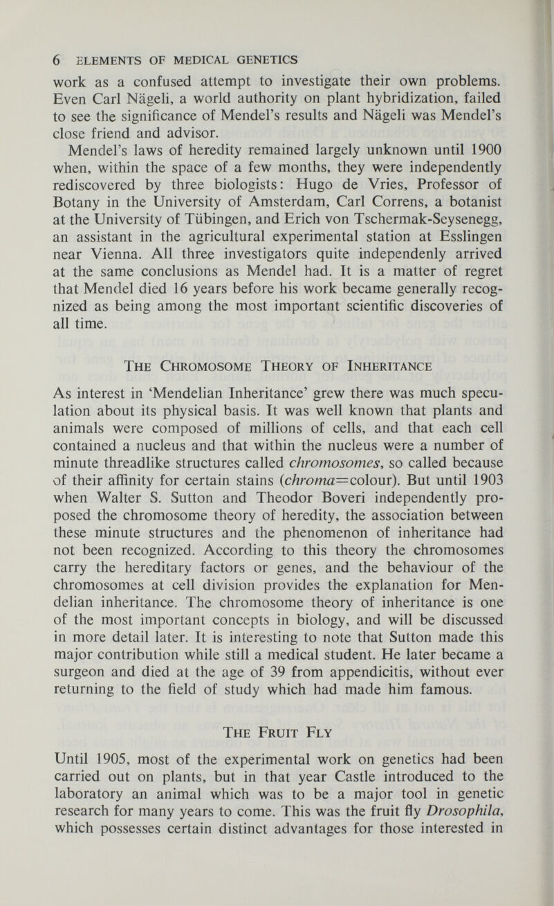 6 elements of medical genetics work as a confused attempt to investigate their own problems. Even Carl Nägeli, a world authority on plant hybridization, failed to see the significance of Mendel's results and Nägeli was Mendel's close friend and advisor. Mendel's laws of heredity remained largely unknown until 1900 when, within the space of a few months, they were independently rediscovered by three biologists: Hugo de Vries, Professor of Botany in the University of Amsterdam, Carl Correns, a botanist at the University of Tübingen, and Erich von Tschermak-Seysenegg, an assistant in the agricultural experimental station at Esslingen near Vienna. All three investigators quite independenly arrived at the same conclusions as Mendel had. It is a matter of regret that Mendel died 16 years before his work became generally recog¬ nized as being among the most important scientific discoveries of all time. The Chromosome Theory of Inheritance As interest in 'Mendelian Inheritance' grew there was much specu¬ lation about its physical basis. It was well known that plants and animals were composed of millions of cells, and that each cell contained a nucleus and that within the nucleus were a number of minute threadlike structures called chromosomes, so called because of their affinity for certain stains (c/zroma=colour). But until 1903 when Walter S. Sutton and Theodor Boveri independently pro¬ posed the chromosome theory of heredity, the association between these minute structures and the phenomenon of inheritance had not been recognized. According to this theory the chromosomes carry the hereditary factors or genes, and the behaviour of the chromosomes at cell division provides the explanation for Men¬ delian inheritance. The chromosome theory of inheritance is one of the most important concepts in biology, and will be discussed in more detail later. It is interesting to note that Sutton made this major contribution while still a medical student. He later became a surgeon and died at the age of 39 from appendicitis, without ever returning to the field of study which had made him famous. The Fruit Fly Until 1905, most of the experimental work on genetics had been carried out on plants, but in that year Castle introduced to the laboratory an animal which was to be a major tool in genetic research for many years to come. This was the fruit fly Drosophila, which possesses certain distinct advantages for those interested in
