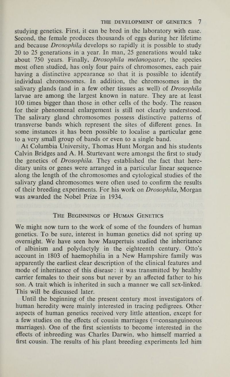 the development of genetics 7 Studying genetics. First, it can be bred in the laboratory with ease. Second, the female produces thousands of eggs during her lifetime and because Drosophila develops so rapidly it is possible to study 20 to 25 generations in a year. In man, 25 generations would take about 750 years. Finally, Drosophila melanogaster, the species most often studied, has only four pairs of chromosomes, each pair having a distinctive appearance so that it is possible to identify individual chromosomes. In addition, the chromosomes in the salivary glands (and in a few other tissues as well) of Drosophila larvae are among the largest known in nature. They are at least 100 times bigger than those in other cells of the body. The reason for their phenomenal enlargement is still not clearly understood. The salivary gland chromosomes possess distinctive patterns of transverse bands which represent the sites of different genes. In some instances it has been possible to localise a particular gene to a very small group of bands or even to a single band. At Columbia University, Thomas Hunt Morgan and his students Calvin Bridges and A. H. Sturtevant were amongst the first to study the genetics of Drosophila. They established the fact that here¬ ditary units or genes were arranged in a particular linear sequence along the length of the chromosomes and cytological studies of the salivary gland chromosomes were often used to confirm the results of their breeding experiments. For his work on Drosophila, Morgan was awarded the Nobel Prize in 1934. The Beginnings of Human Genetics We might now tum to the work of some of the founders of human genetics. To be sure, interest in human genetics did not spring up overnight. We have seen how Maupertuis studied the inheritance of albinism and Polydactyly in the eighteenth century. Otto's account in 1803 of haemophilia in a New Hampshire family was apparently the earliest clear description of the clinical features and mode of inheritance of this disease : it was transmitted by healthy carrier females to their sons but never by an affected father to his son. A trait which is inherited in such a manner we call sex-linked. This will be discussed later. Until the beginning of the present century most investigators of human heredity were mainly interested in tracing pedigrees. Other aspects of human genetics received very little attention, except for a few studies on the effects of cousin marriages (^consanguineous marriages). One of the first scientists to become interested in the effects of inbreeding was Charles Darwin, who himself married a first cousin. The results of his plant breeding experiments led him