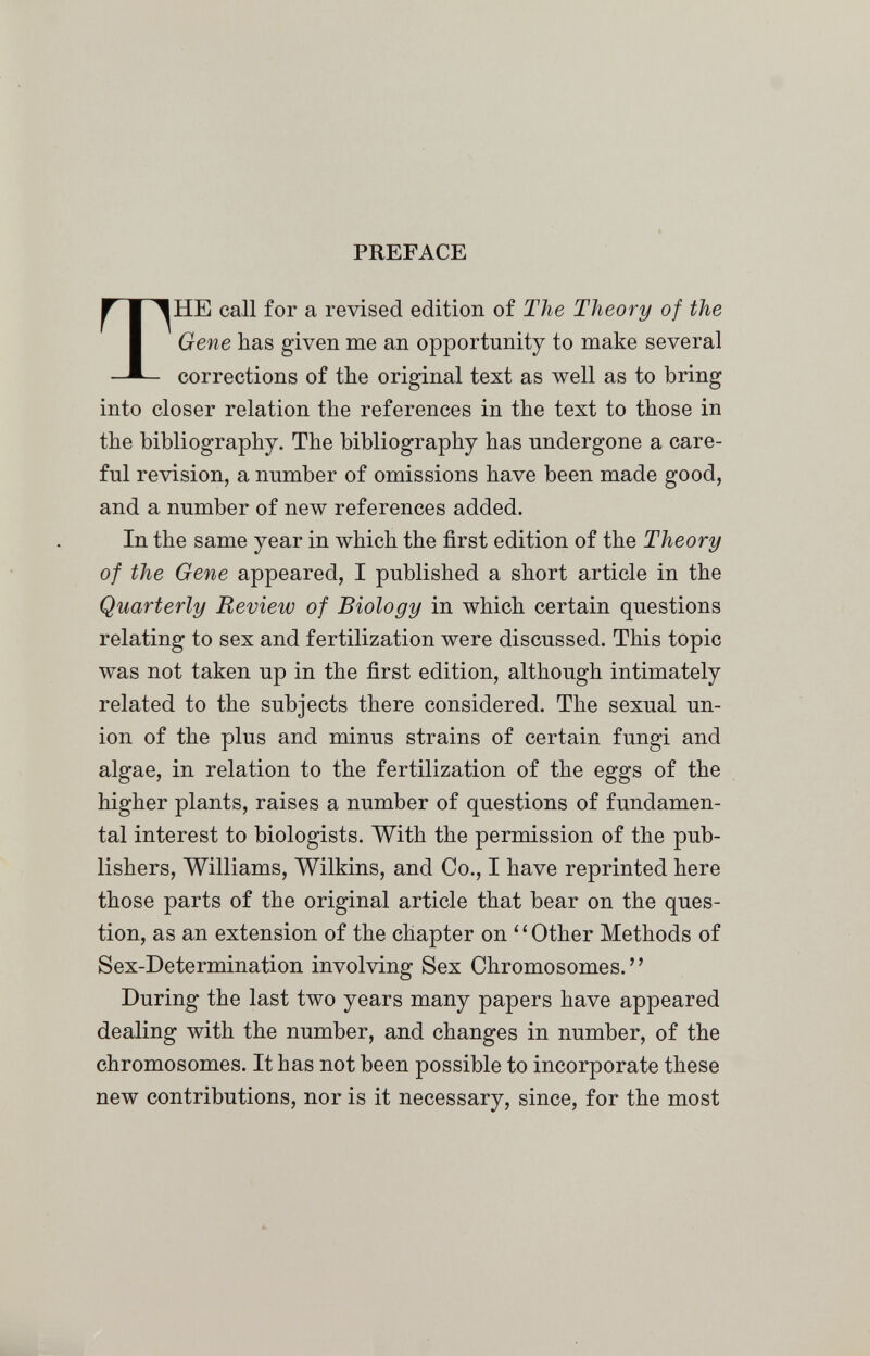 PREFACE THE call for a revised edition of The Theory of the Gene has given me an opportunity to make several corrections of the original text as well as to bring into closer relation the references in the text to those in the bibliography. The bibliography has undergone a care¬ ful revision, a number of omissions have been made good, and a number of new references added. In the same year in which the first edition of the Theory of the Gene appeared, I published a short article in the Quarterly Review of Biology in which certain questions relating to sex and fertilization were discussed. This topic was not taken up in the first edition, although intimately related to the subjects there considered. The sexual un¬ ion of the plus and minus strains of certain fungi and algae, in relation to the fertilization of the eggs of the higher plants, raises a number of questions of fundamen¬ tal interest to biologists. With the permission of the pub¬ lishers, Williams, Wilkins, and Co., I have reprinted here those parts of the original article that bear on the ques¬ tion, as an extension of the chapter on ' ' Other Methods of Sex-Determination involving Sex Chromosomes. During the last two years many papers have appeared dealing with the number, and changes in number, of the chromosomes. It has not been possible to incorporate these new contributions, nor is it necessary, since, for the most