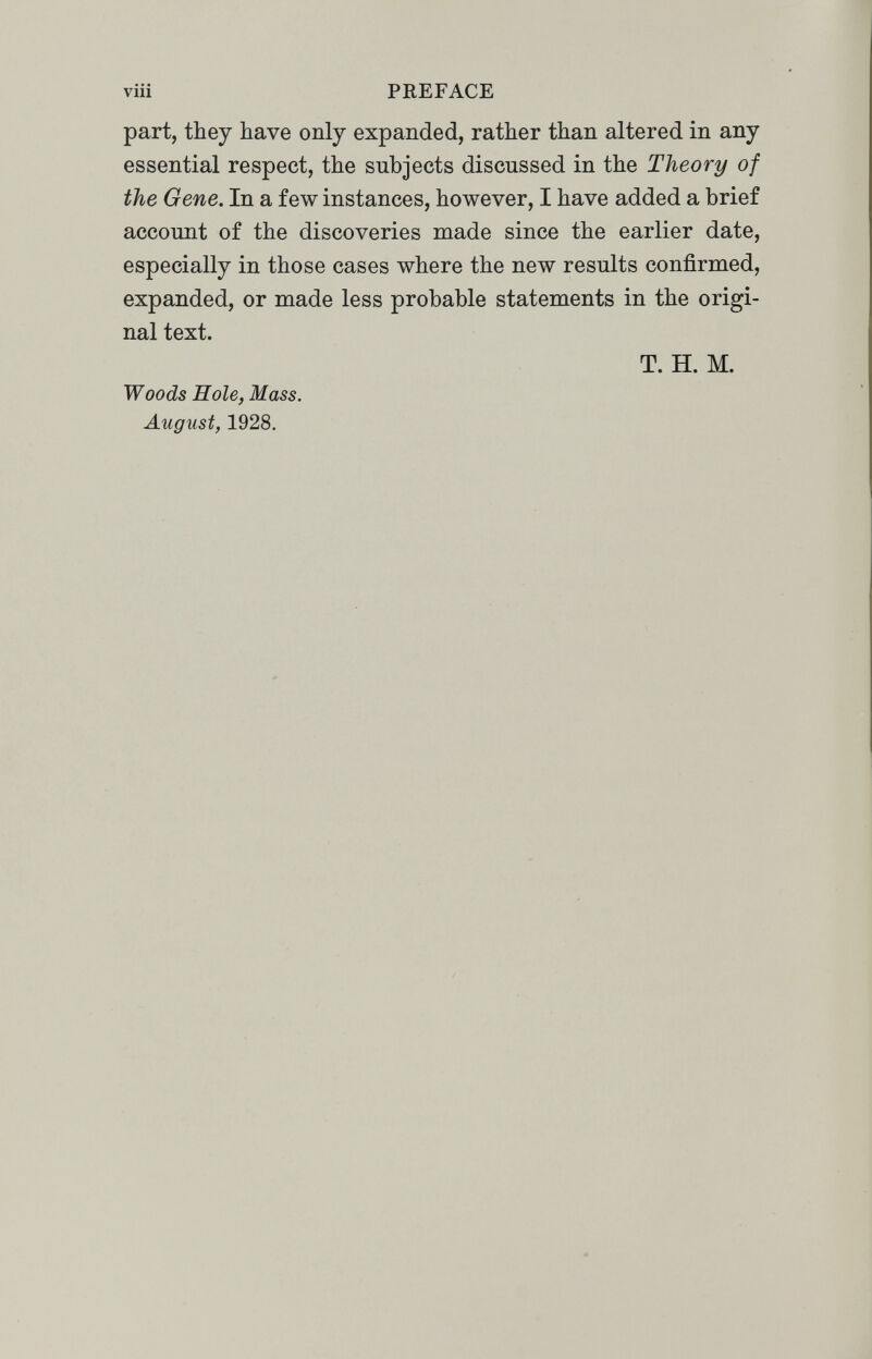 viii PREFACE part, they have only expanded, rather than altered in any essential respect, the subjects discussed in the Theory of the Gene. In a few instances, however, I have added a brief account of the discoveries made since the earlier date, especially in those cases where the new results confirmed, expanded, or made less probable statements in the origi¬ nal text. T. H. M. Woods Hole, Mass. August, 1928.