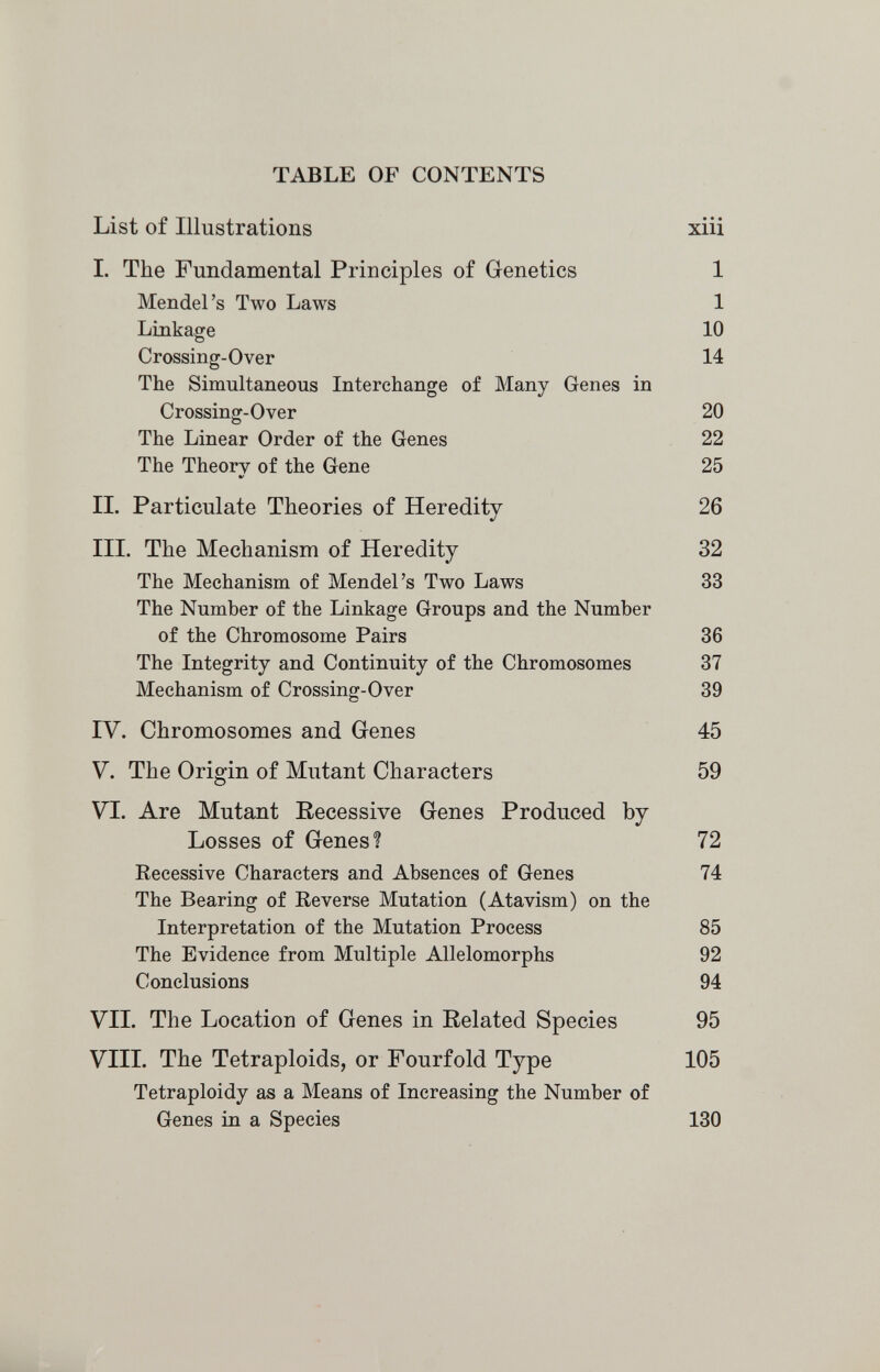 TABLE OF CONTENTS List of Illustrations xiii L The Fundamental Principles of Genetics 1 Mendel's Two Laws 1 Linkage 10 Crossing-Over 14 The Simultaneous Interchange of Many Genes in Crossing-Over 20 The Linear Order of the Genes 22 The Theory of the Gene 25 IL Particulate Theories of Heredity 26 III. The Mechanism of Heredity 32 The Mechanism of Mendel's Two Laws 33 The Number of the Linkage Groups and the Number of the Chromosome Pairs 36 The Integrity and Continuity of the Chromosomes 37 Mechanism of Crossing-Over 39 IV. Chromosomes and Genes 45 V. The Origin of Mutant Characters 59 VI. Are Mutant Recessive Genes Produced by Losses of Genes? 72 Recessive Characters and Absences of Genes 74 The Bearing of Reverse Mutation (Atavism) on the Interpretation of the Mutation Process 85 The Evidence from Multiple Allelomorphs 92 Conclusions 94 VIL The Location of Genes in Related Species 95 VIII. The Tetraploids, or Fourfold Type 105 Tetraploidy as a Means of Increasing the Number of Genes ia a Species 130