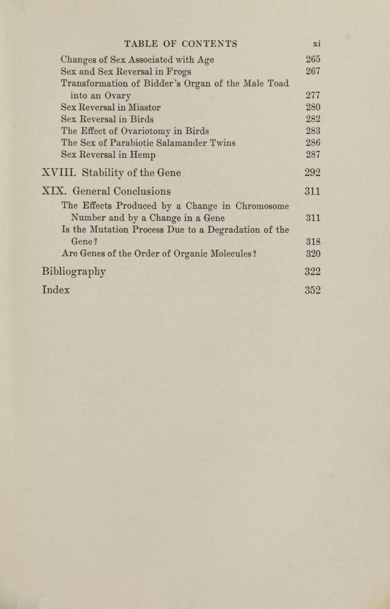 TABLE OF CONTENTS xi Changes of Sex Associated with Ао;е 265 о О Sex and Sex Reversal in Frogs 267 Transformation of Bidder's Organ of the Male Toad into an Ovary 277 Sex Reversal in Miastor 280 Sex Reversal in Birds 282 The Effect of Ovariotomy in Birds 283 The Sex of Parabiotic Salamander Twins 286 Sex Reversal in Hemp 287 XVIII. Stability of the Gene 292 XIX. General Conclusions 311 The Effects Produced by a Change in Chromosome Number and by a Change in a Gene 311 Is the Mutation Process Due to a Degradation of the Gene ? 318 Are Genes of the Order of Organic Molecules ? 320 Bibliography 322 Index 352