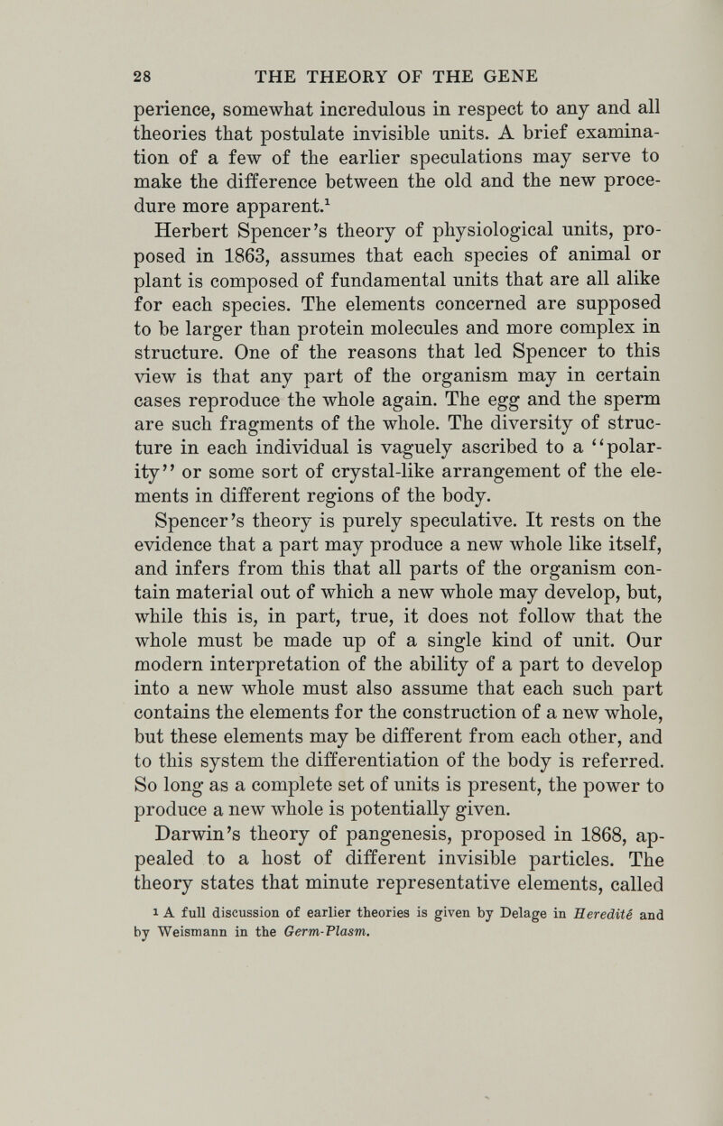 28 THE THEORY OF THE GENE perience, somewhat incredulous in respect to any and all theories that postulate invisible units. A brief examina¬ tion of a few of the earlier speculations may serve to make the difference between the old and the new proce¬ dure more apparent.^ Herbert Spencer's theory of physiological units, pro¬ posed in 1863, assumes that each species of animal or plant is composed of fundamental units that are all alike for each species. The elements concerned are supposed to be larger than protein molecules and more complex in structure. One of the reasons that led Spencer to this view is that any part of the organism may in certain cases reproduce the whole again. The egg and the sperm are such fragments of the whole. The diversity of struc¬ ture in each individual is vaguely ascribed to a polar¬ ity or some sort of crystal-like arrangement of the ele¬ ments in different regions of the body. Spencer's theory is purely speculative. It rests on the evidence that a part may produce a new whole like itself, and infers from this that all parts of the organism con¬ tain material out of which a new whole may develop, but, while this is, in part, true, it does not follow that the whole must be made up of a single kind of unit. Our modern interpretation of the ability of a part to develop into a new whole must also assume that each such part contains the elements for the construction of a new whole, but these elements may be different from each other, and to this system the differentiation of the body is referred. So long as a complete set of units is present, the power to produce a new whole is potentially given. Darwin's theory of pangenesis, proposed in 1868, ap¬ pealed to a host of different invisible particles. The theory states that minute representative elements, called 1 A full discussion of earlier theories is given by Belage in Hérédité and by Weismann in the Germ-Flasm.